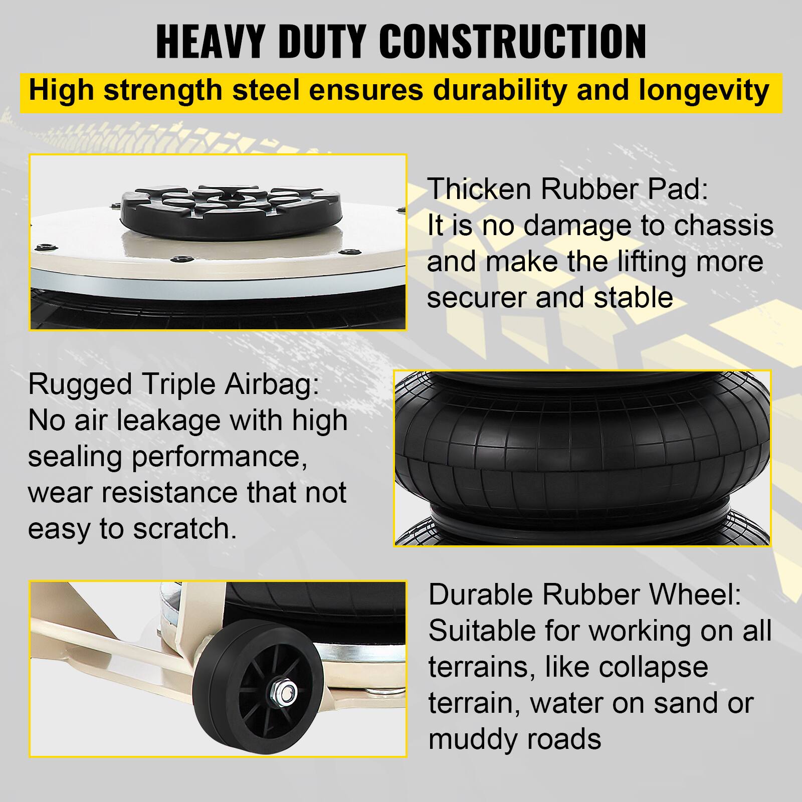 HEAVY DUTY CONSTRUCTION

High strength steel ensures durability and longevity

Thicken Rubber Pad: It is no damage to chassis and make the lifting more secure and stable

Rugged Triple Airbag: No air leakage with high sealing performance, wear resistance that not easy to scratch

Durable Rubber Wheel: Suitable for working on all terrains, like collapse terrain, water on sand or muddy roads