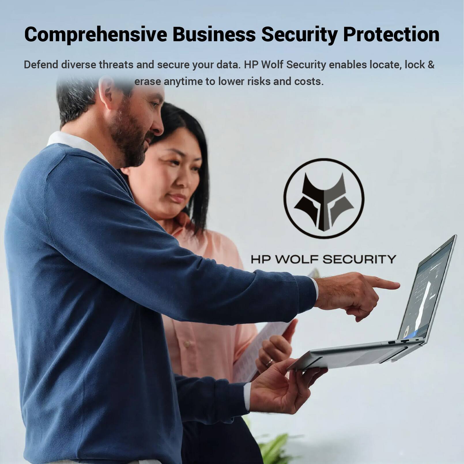 Comprehensive Business Security Protection  
Defend diverse threats and secure your data. HP Wolf Security enables locate, lock & erase anytime to lower risks and costs.  
HP WOLF SECURITY