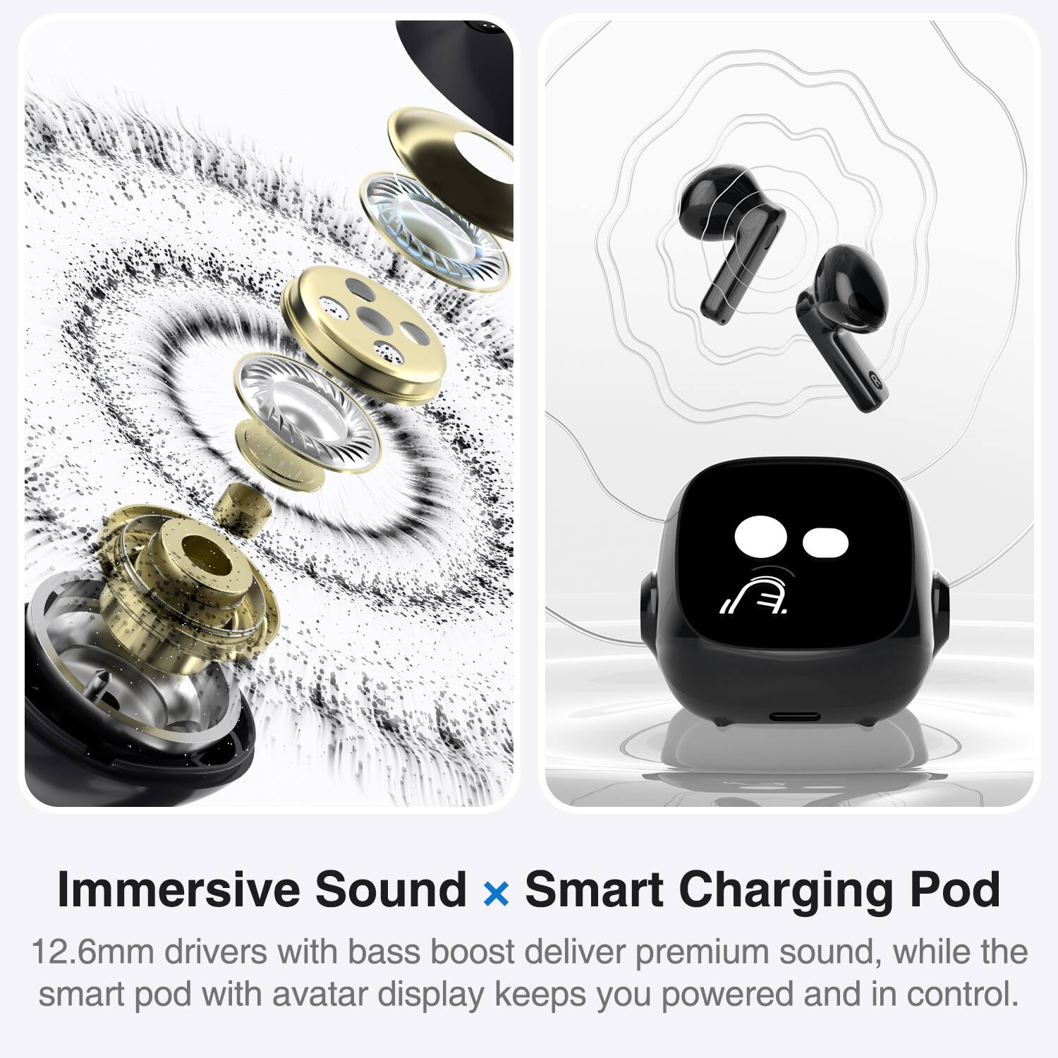 Immersive Sound x Smart Charging Pod

12.6mm drivers with bass boost deliver premium sound, while the smart pod with avatar display keeps you powered and in control.