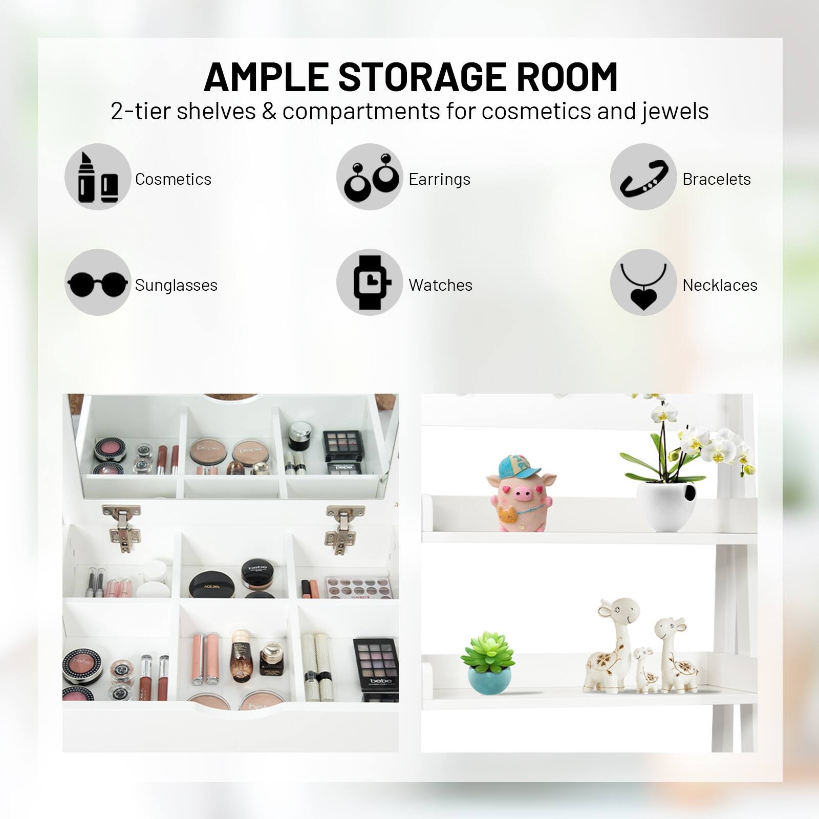AMPLE STORAGE ROOM 2-tier shelves & compartments for cosmetics and jewels
Cosmetics
Earrings
Bracelets
Sunglasses
Watches
Necklaces