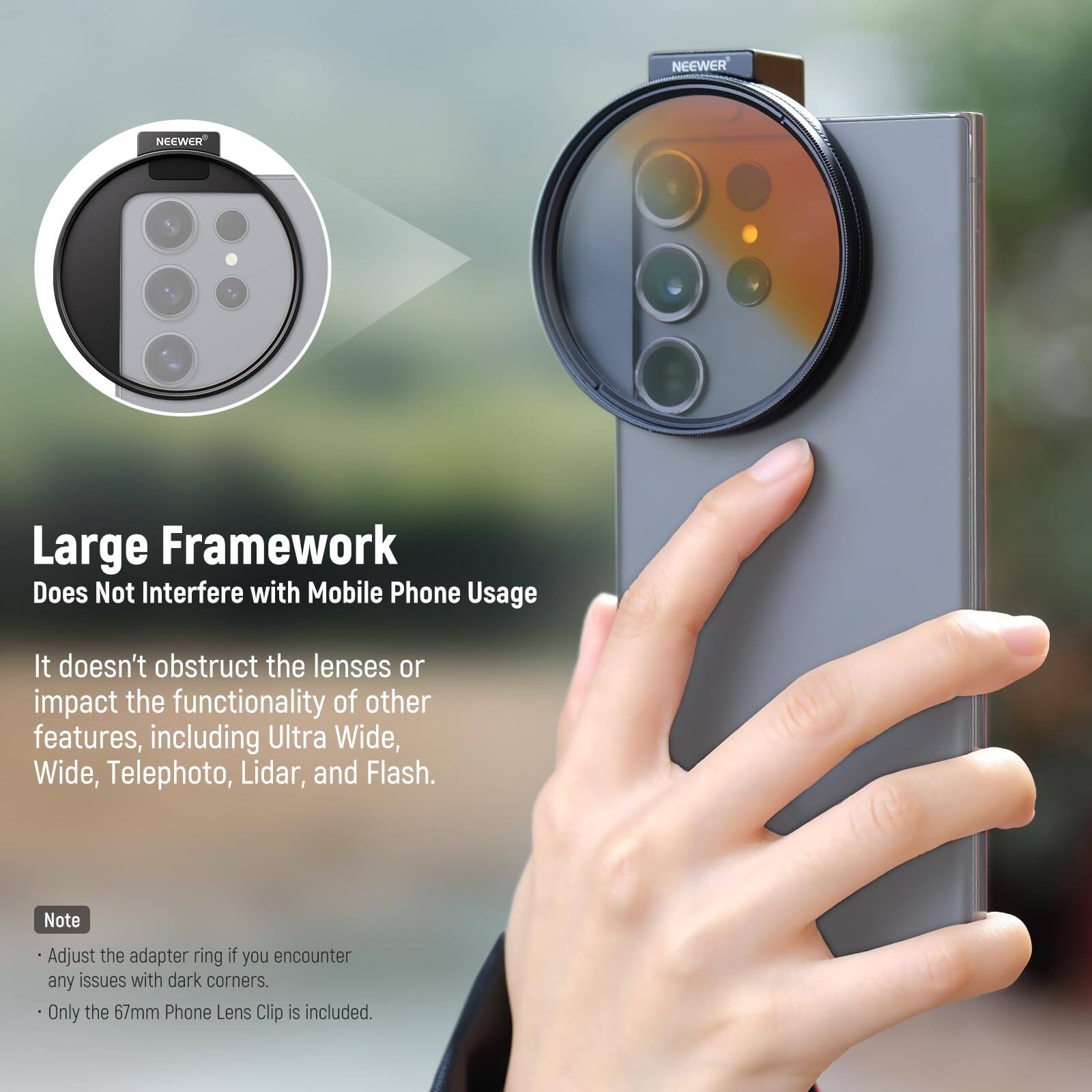 NEEWER Large Framework Does Not Interfere with Mobile Phone Usage  
It doesn't obstruct the lenses or impact the functionality of other features, including Ultra Wide, Wide, Telephoto, Lidar, and Flash.  

Note:  
- Adjust the adapter ring if you encounter any issues with dark corners.  
- Only the 67mm Phone Lens Clip is included.
