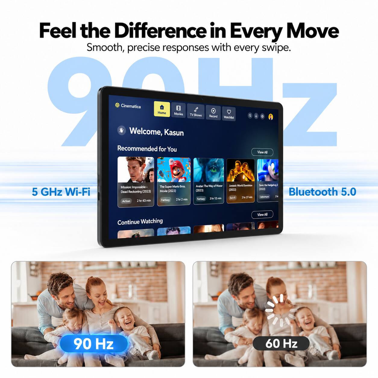 Feel the Difference in Every Move  
Smooth, precise responses with every swipe.  

9017 Cinematica  
Welcome, Home Kasun  
Movies TV Shows Record Watchlet  

C: Recommended for You  
View All  
Mano Bros.  
Avatar The Way of Water  
Jurassic World Dominion  
Sonic Hedgehog 2  
Mission: Impossible - The Super Mario Bros.  
Dead Reckoning (2023) Movie (2023) (2023)  
5 GHz Wi-Fi  
Bluetooth 5.0  

2hr 27 min  
2 Adventure  
It's 3 min  
SSFI  
Fantasy 2hr 43 min  

Continue Watching  
View All  

90 Hz  
60 Hz