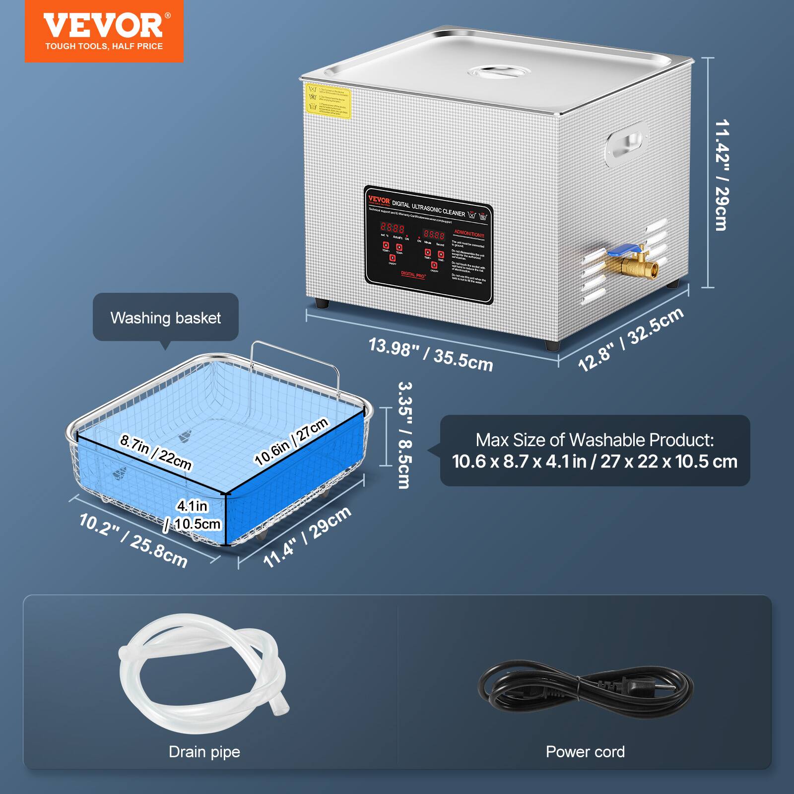 VEVOR TOUGH TOOLS, HALF PRICE

Washing basket: 8.7in (22cm) x 4.1in (10.2") x 10.5cm

VEVOR DIGITAL 2508 Tails ULTRASONIC CLEANER

Dimensions:
- Height: 11.42" (29cm)
- Width: 13.98" (35.5cm)
- Depth: 12.8" (32.5cm)

Max Size of Washable Product: 10.6in x 8.7in x 4.1in / 27cm x 22cm x 10.5cm

Drain pipe

Power cord