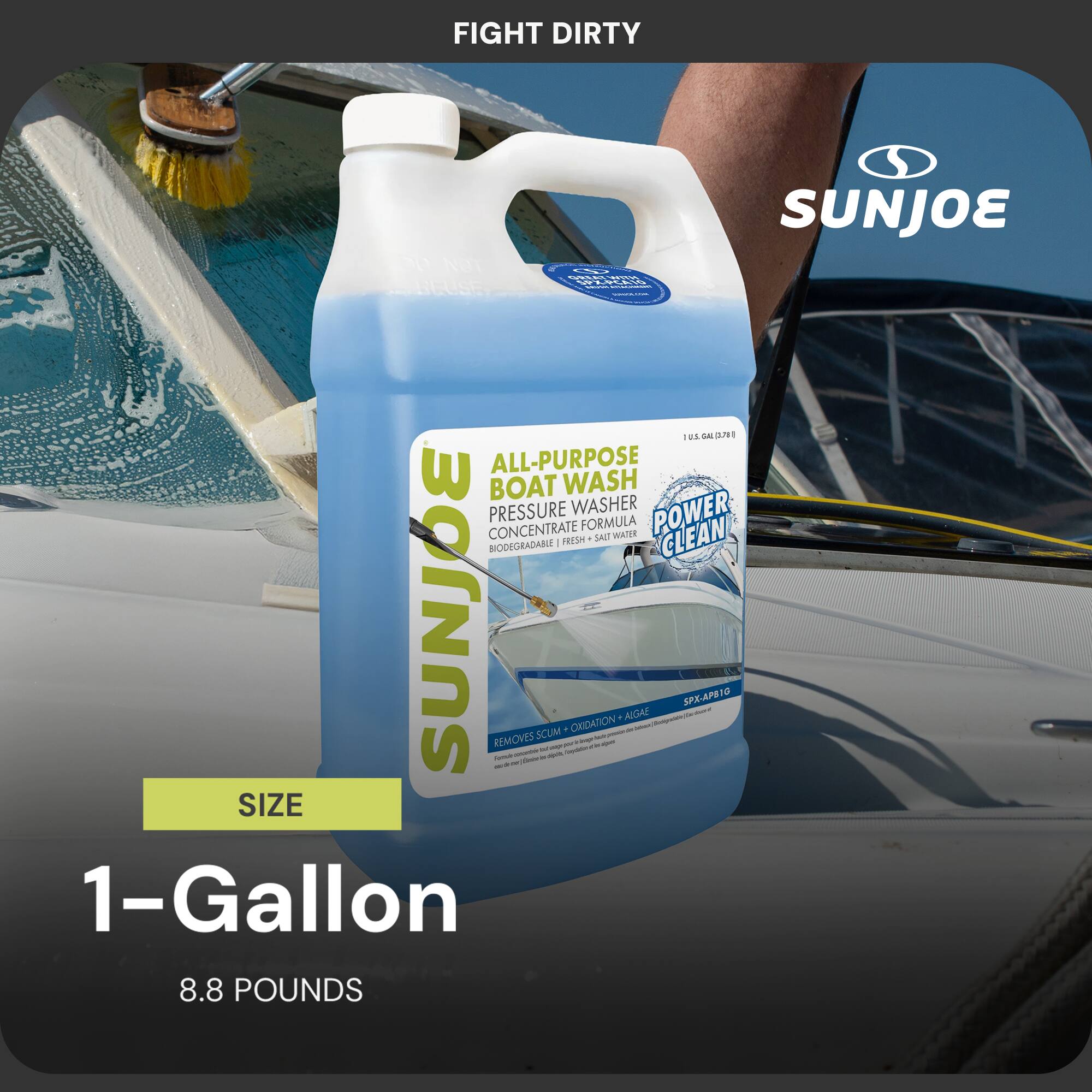 FIGHT DIRTY  
SUNJOE  
PVUn AARCUSE - B.E -as a 1  
ALL-PURPOSE BOAT WASH PRESSURE WASHER POWER CONCENTRATE FORMULA - SALT WATER CLEAN  
1 PRESH BICIDEGRADARE SUNJOE REMOVES - - - - - SCUM - - - - - OKIDA - - i - ON - - - AUCA . - - - SPX-APB1O  
SIZE 1-Gallon 8.8 POUNDS
