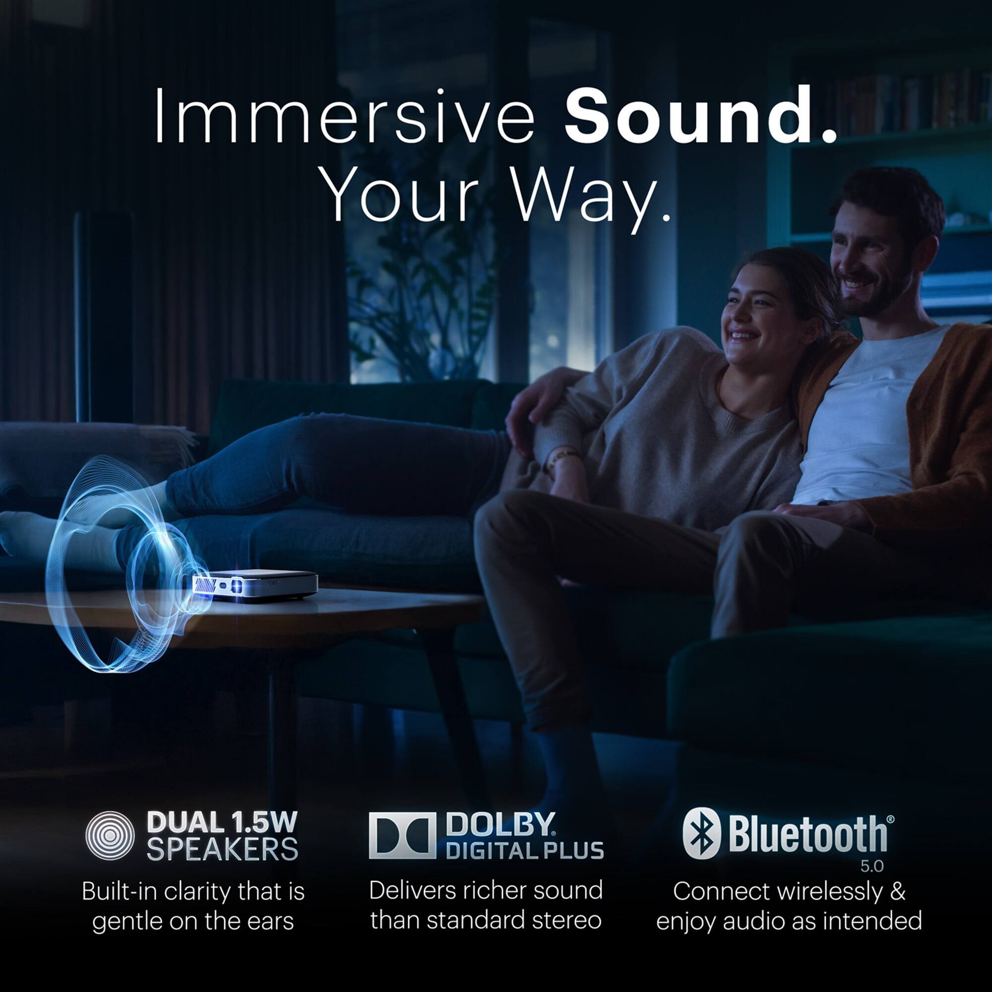Immersive Sound. Your Way.

DUAL 1.5W SPEAKERS  
Built-in clarity that is gentle on the ears

DOLBY DIGITAL PLUS  
Delivers richer sound than standard stereo

Bluetooth 5.0  
Connect wirelessly & enjoy audio as intended