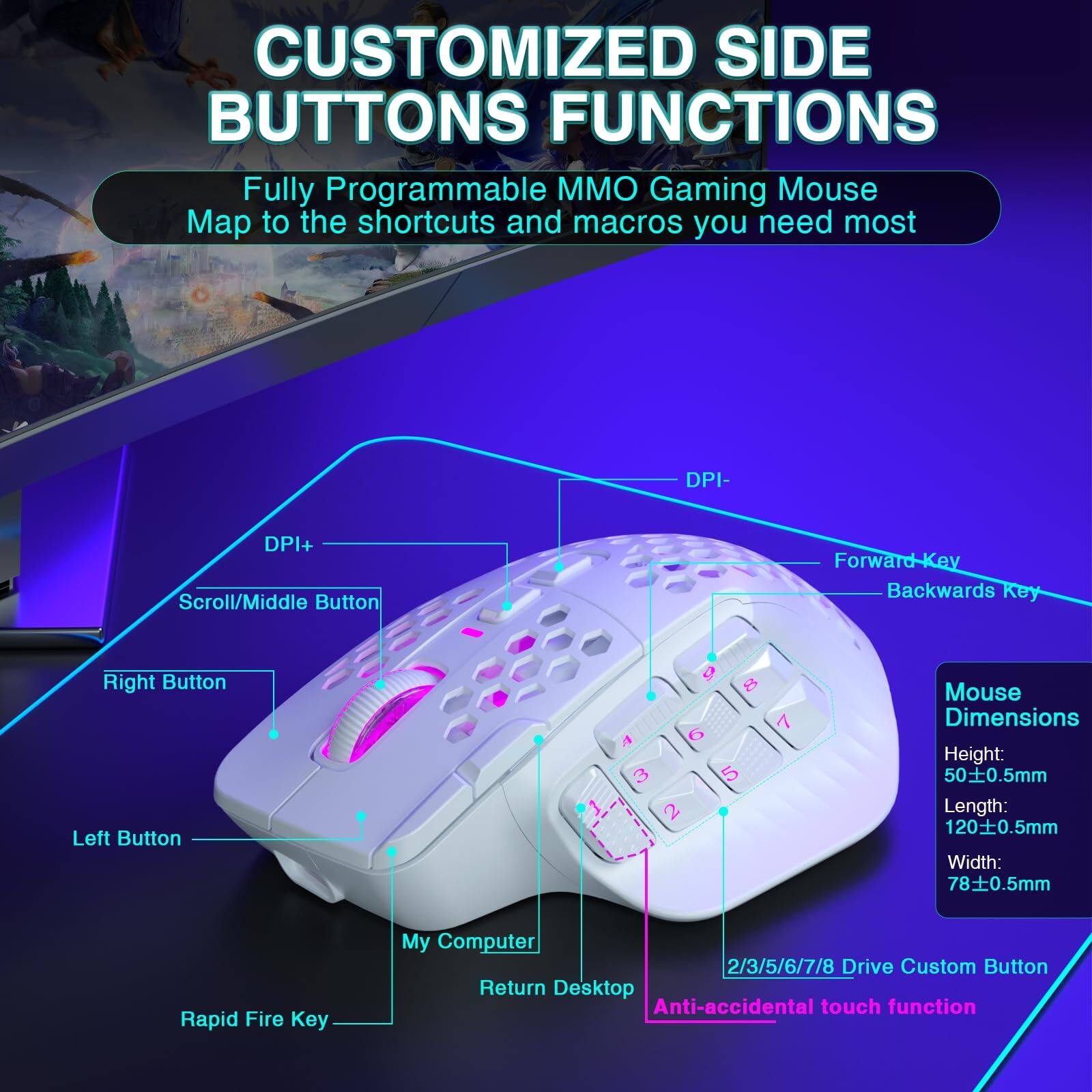 **CUSTOMIZED SIDE BUTTONS FUNCTIONS**

Fully Programmable MMO Gaming Mouse  
Map to the shortcuts and macros you need most

- DPI+
- DPI-
- Scroll/Middle Button
- Forward Key
- Backwards Key
- Right Button
- Left Button
- Rapid Fire Key
- My Computer
- Return Desktop
- 2/3/5/6/7/8 Drive Custom Button
- Anti-accidental touch function

**Mouse Dimensions**
- Height: 50±0.5mm
- Length: 120±0.5mm
- Width: 78±0.5mm