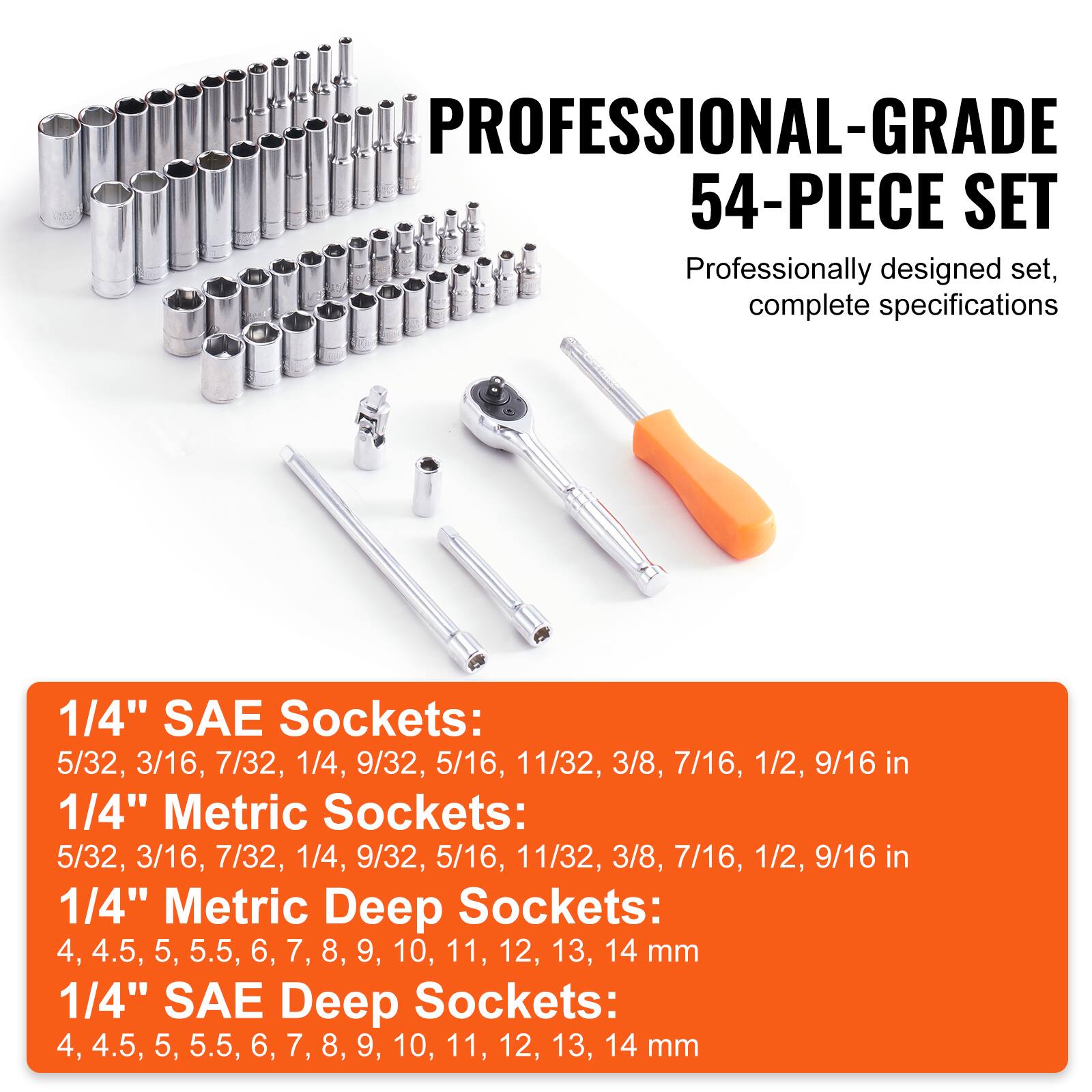 **PROFESSIONAL-GRADE 54-PIECE SET**

Professionally designed set, complete specifications

**1/4" SAE Sockets:**
5/32, 3/16, 7/32, 1/4, 9/32, 5/16, 11/32, 3/8, 7/16, 1/2, 9/16 in

**1/4" Metric Sockets:**
5/32, 3/16, 7/32, 1/4, 9/32, 5/16, 11/32, 3/8, 7/16, 1/2, 9/16 in

**1/4" Metric Deep Sockets:**
4, 4.5, 5, 5.5, 6, 7, 8, 9, 10, 11, 12, 13, 14 mm

**1/4" SAE Deep Sockets:**
4, 4.5, 5,