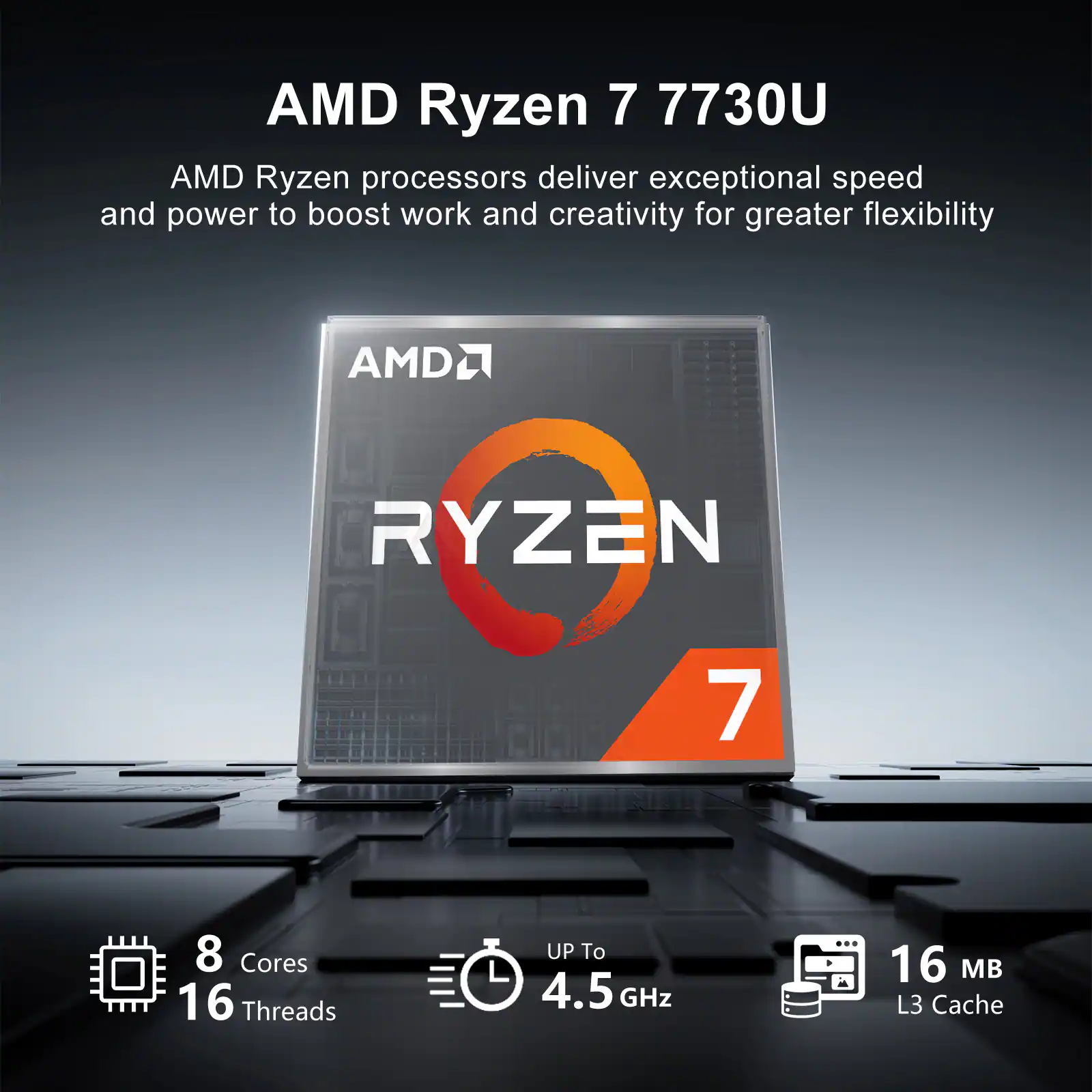 AMD Ryzen 7 7730U

AMD Ryzen processors deliver exceptional speed and power to boost work and creativity for greater flexibility

AMD RYZEN 7

8 Cores
16 Threads
UP To 4.5 GHz
16 MB L3 Cache