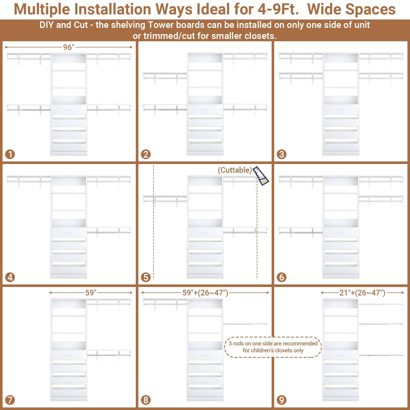 Multiple Installation Ways Ideal for 4-9Ft. Wide Spaces

DIY and Cut - the shelving Tower boards can be installed on only one side of unit or trimmed/cut for smaller closets.

1. 96"
2. 96"
3. (Cuttable)
4. 59"
5. 59"+ (26~47")
6. 21"+ (26~47")
7. 3 rods on one side are recommended for children's closets only
8. 9