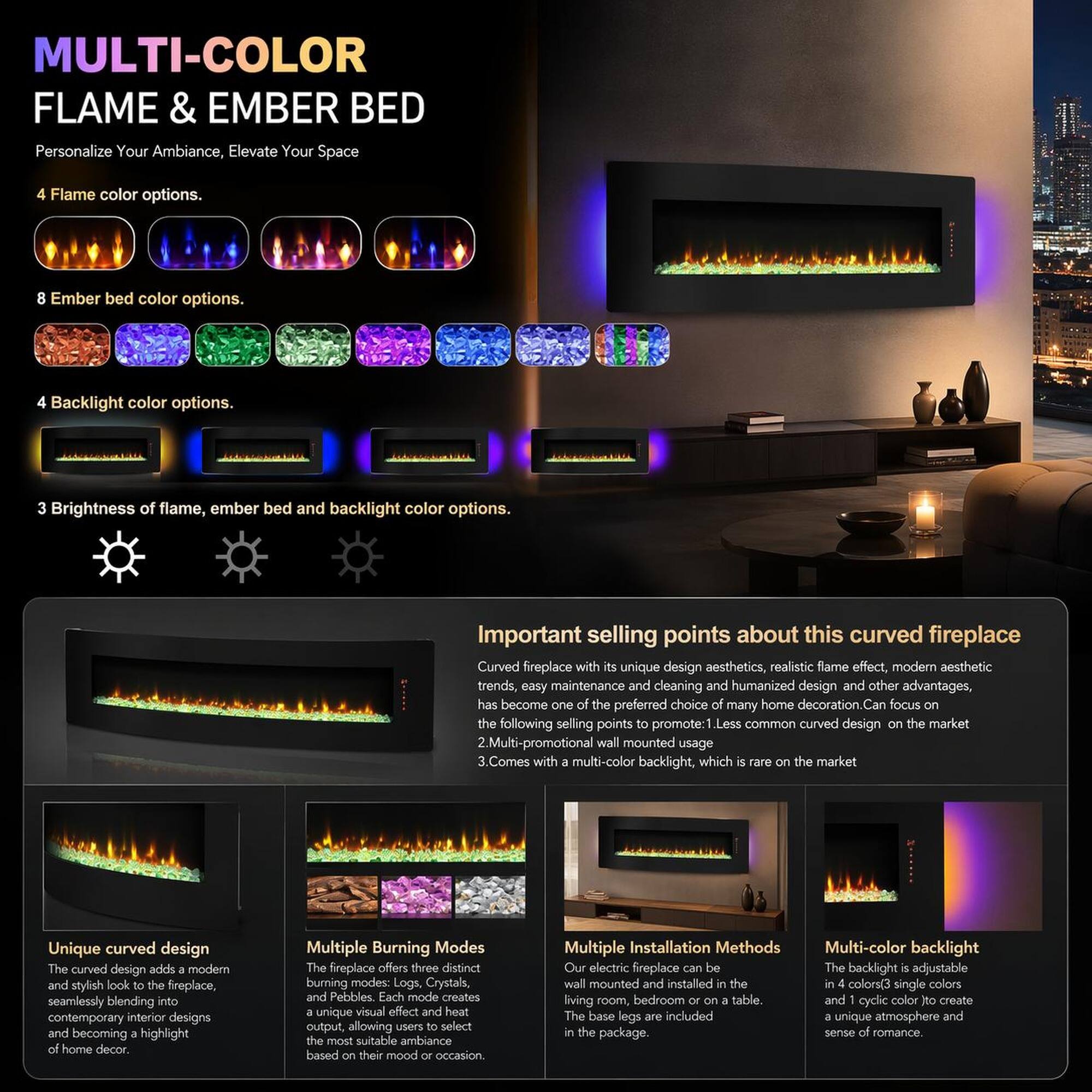 MULTI-COLOR FLAME & EMBER BED

Personalize Your Ambiance, Elevate Your Space

4 Flame color options.
8 Ember bed color options.
4 Backlight color options.
3 Brightness of flame, ember bed and backlight color options.

Important selling points about this curved fireplace

Curved fireplace with its unique design aesthetics, realistic flame effect, modern aesthetic trends, easy maintenance and cleaning and humanized design and other advantages, has become one of the preferred choice of many home decoration. Can focus on the following selling points to promote:

1. Less common curved design on the market
2. Multi-promotional wall mounted usage
3. Comes with multi-color backlight, which is rare on the market

Unique curved design
The curved design adds a modern and stylish look to the fireplace, seamlessly blending into contemporary interior designs and becoming a highlight of home decor.

Multiple Burning Modes
The fireplace offers three distinct burning modes: Logs, Crystals, and Pebbles. Each mode creates a unique visual effect and heat output, allowing users to select the most suitable ambiance based on their mood or occasion.

Multiple Installation Methods
Our electric fireplace can be wall mounted and installed in the living room, bedroom or on a table. The base legs are included in the package.

