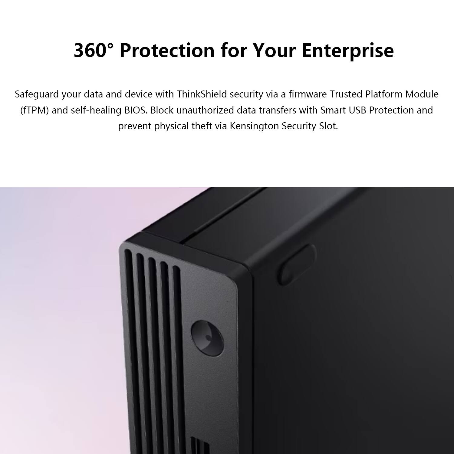 360° Protection for Your Enterprise

Safeguard your data and device with ThinkShield security via a firmware Trusted Platform Module (fTPM) and self-healing BIOS. Block unauthorized data transfers with Smart USB Protection and prevent physical theft via Kensington Security Slot.