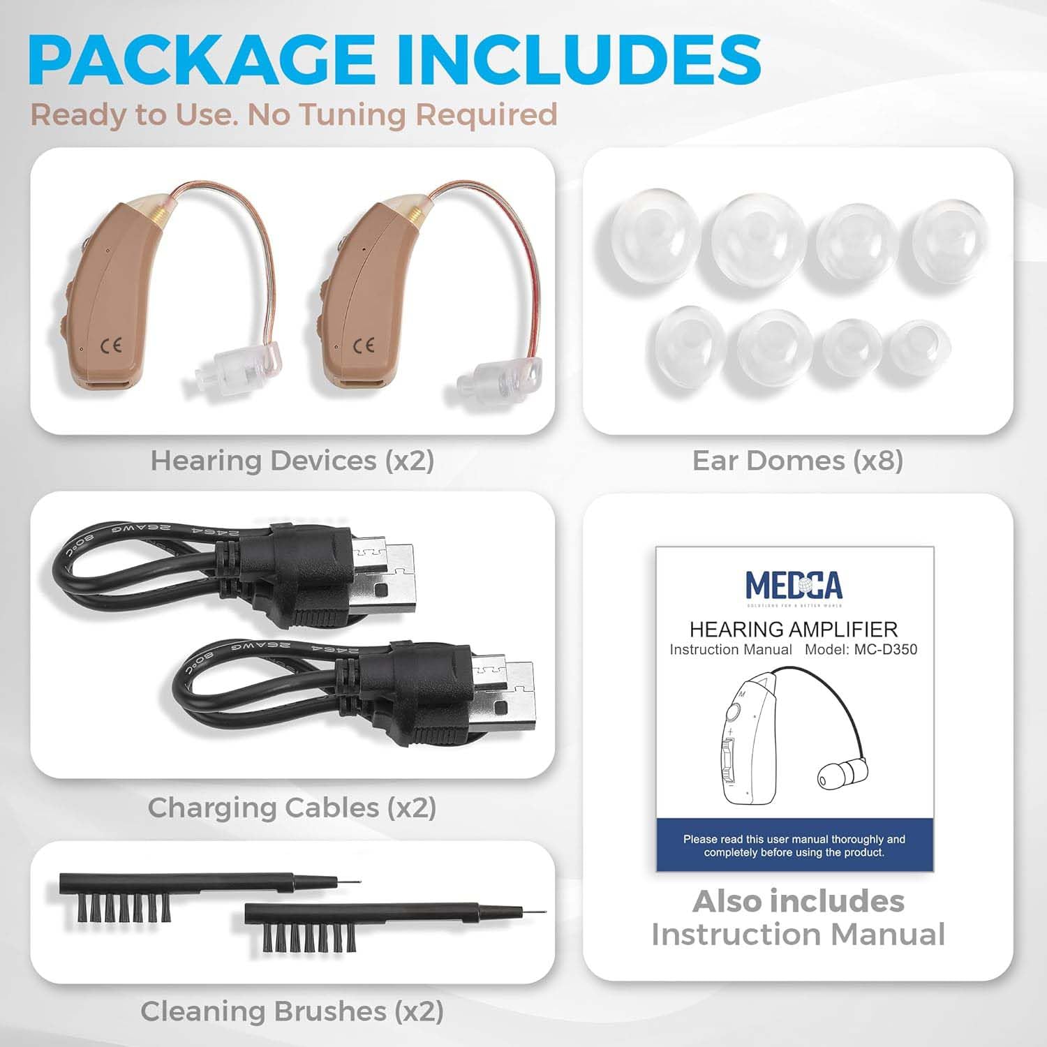 PACKAGE INCLUDES  
Ready to Use. No Tuning Required  

- Hearing Devices (x2)  
- Ear Domes (x8)  
- Charging Cables (x2)  
- Cleaning Brushes (x2)  

Also includes Instruction Manual  

Please read this user manual thoroughly and completely before using the product.  

Model: MC-D350  

MECCA  
HEARING AMPLIFIER  
Instruction Manual Model: MC-D350  

Please read this user manual thoroughly and completely before using the product.