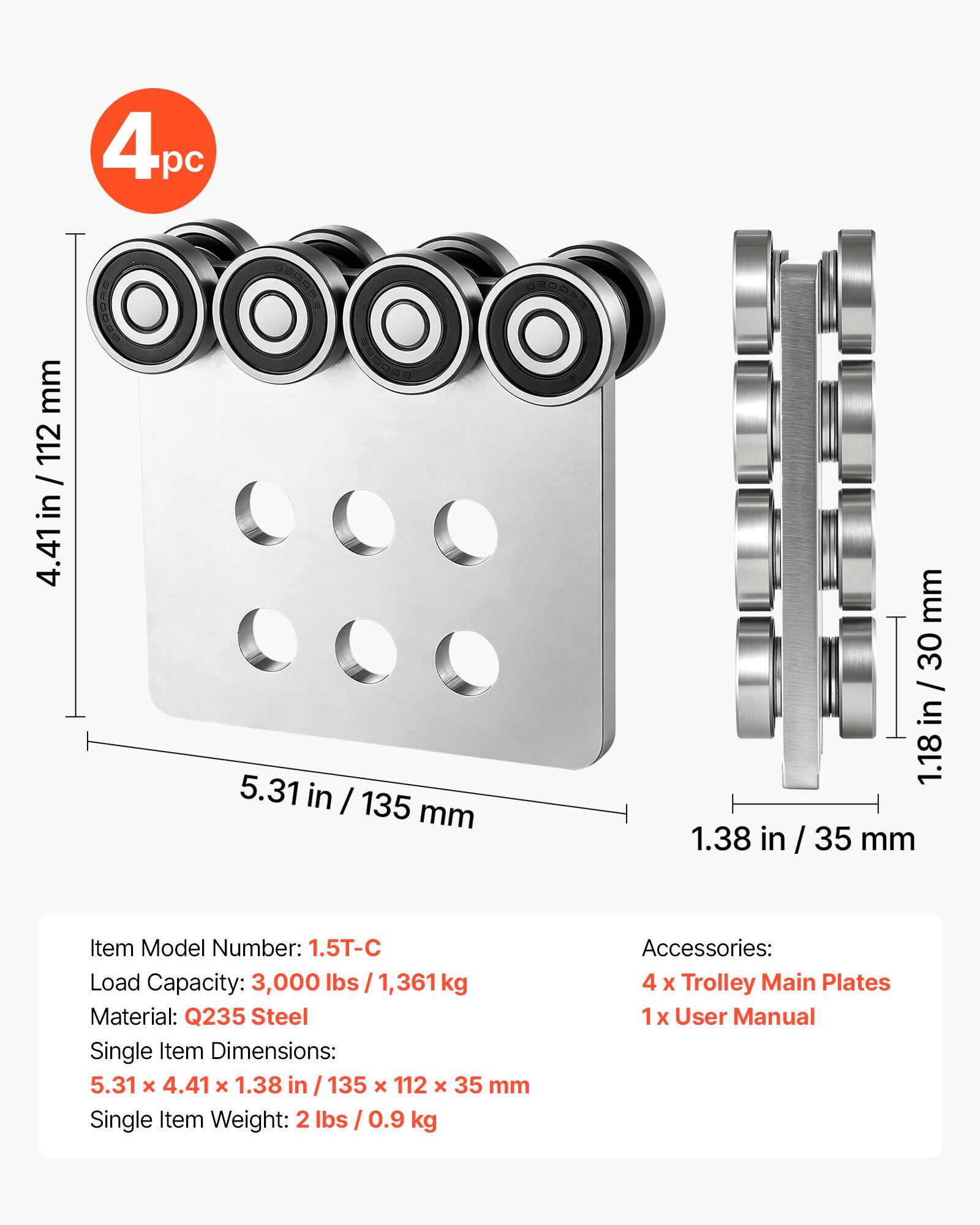 4pc

4.41 in / 112 mm

5.31 in / 135 mm

1.18 in / 30 mm

1.38 in / 35 mm

Item Model Number: 1.5T-C

Load Capacity: 3,000 lbs / 1,361 kg

Material: Q235 Steel

Single Item Dimensions: 5.31 x 4.41 x 1.38 in / 135 x 112 x 35 mm

Single Item Weight: 2 lbs / 0.9 kg

Accessories: 4 x Trolley Main Plates, 1 x User Manual
