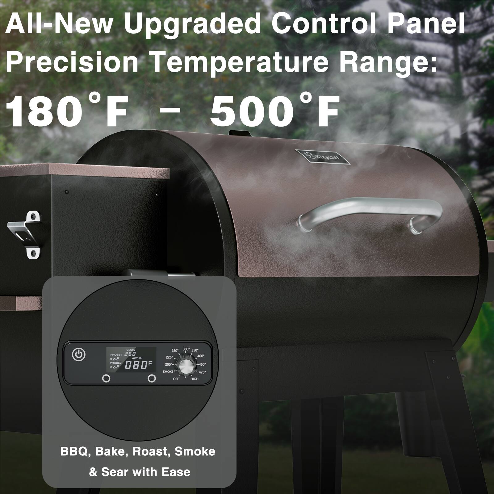 All-New Upgraded Control Panel Precision Temperature Range: 180°F - 500°F

BBQ, Bake, Roast, Smoke & Sear with Ease