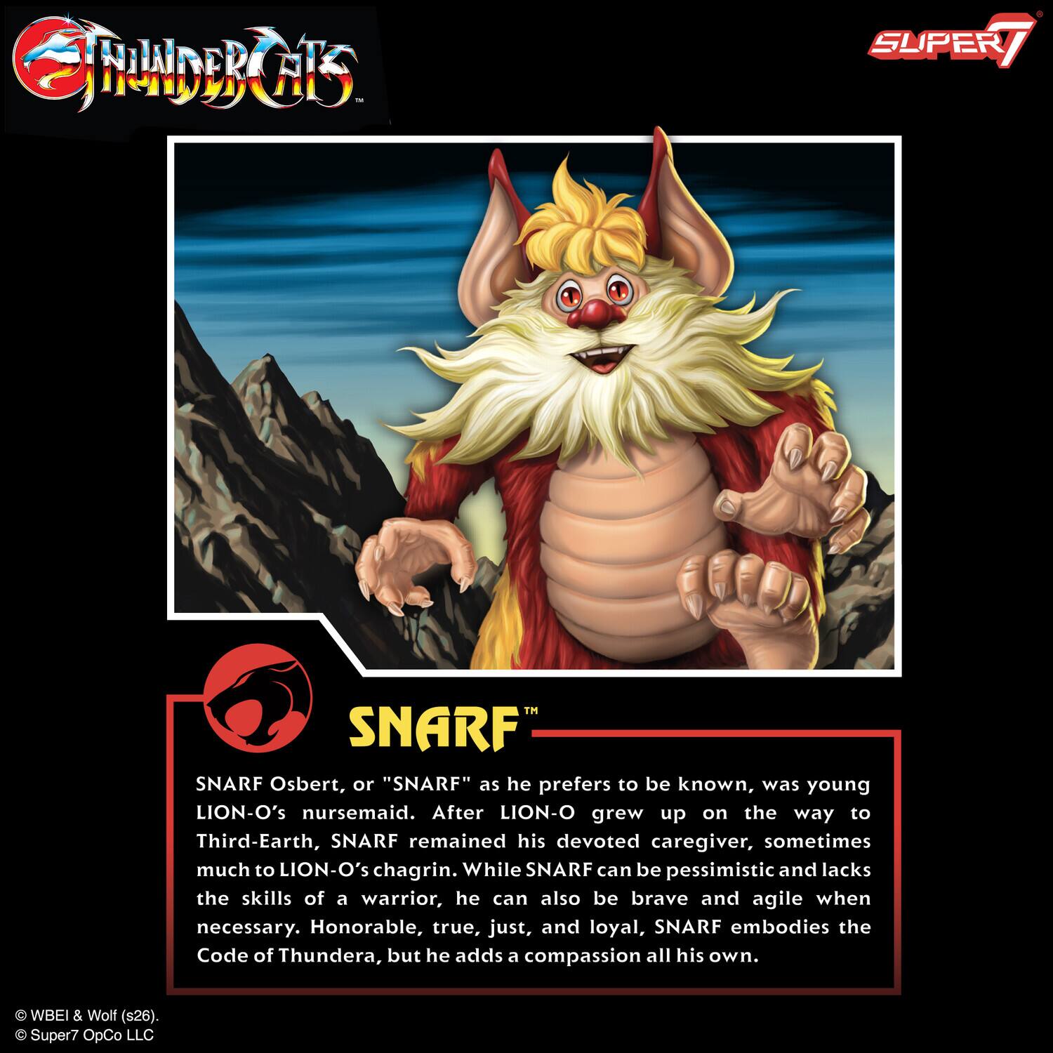 SNARF Osbert, or "SNARF" as he prefers to be known, was young LION-O's nursemaid. After LION-O grew up on the way to Third-Earth, SNARF remained his devoted caregiver, sometimes much to LION-O's chagrin. While SNARF can be pessimistic and lacks the skills of a warrior, he can also be brave and agile when necessary. Honorable, true, just, and loyal, SNARF embodies the Code of Thundera, but he adds a compassion all his own. C WBEI & Wolf (s26). Super7 OpCo LLC