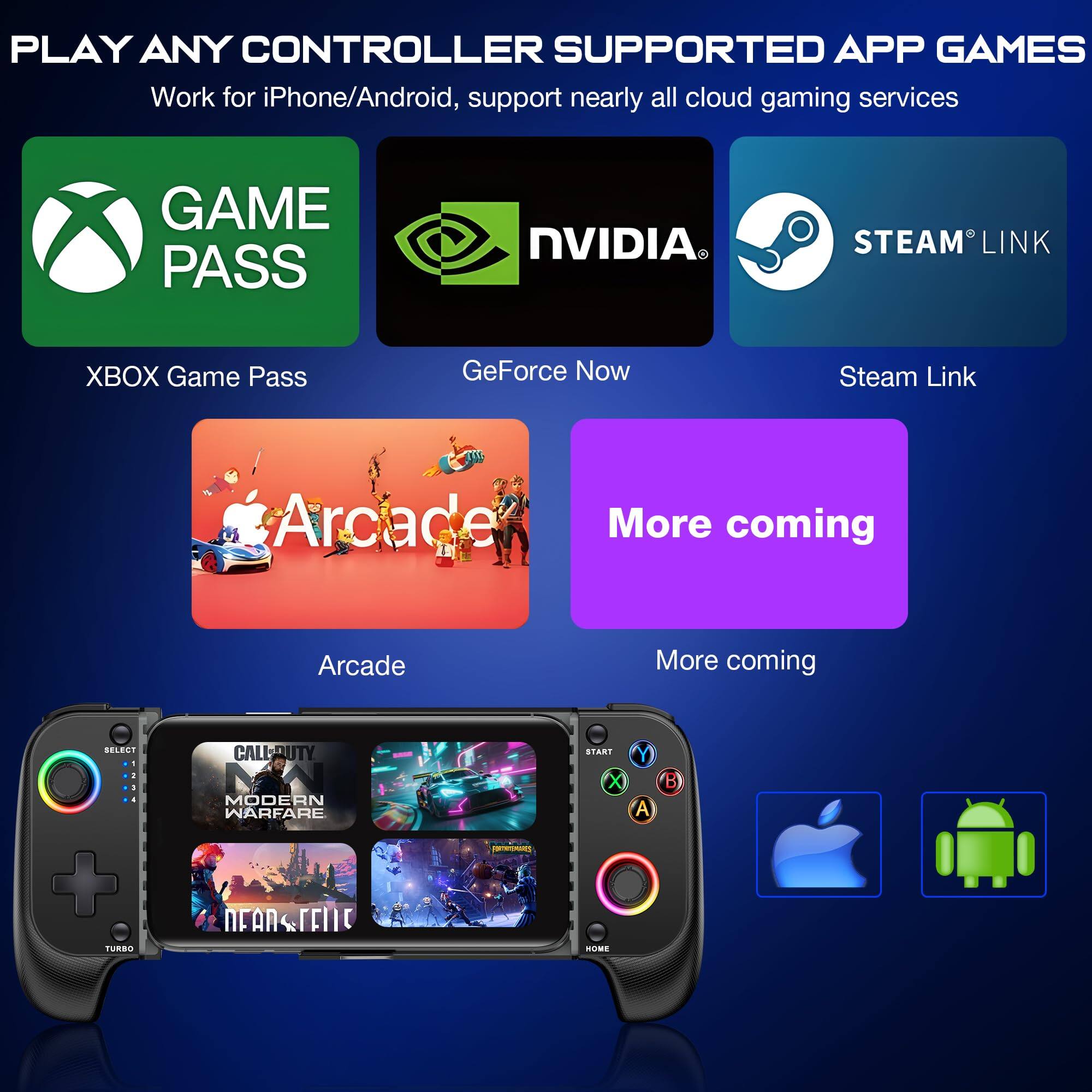 PLAY ANY CONTROLLER SUPPORTED APP GAMES  
Work for iPhone/Android, support nearly all cloud gaming services  

GAME PASS  
XBOX Game Pass  

NVIDIA  
GeForce Now  

STEAM LINK  
Steam Link  

Arcade  

More coming  

More coming  

CALL OF DUTY  
MODERN WARFARE  

NEAR FUTURE
