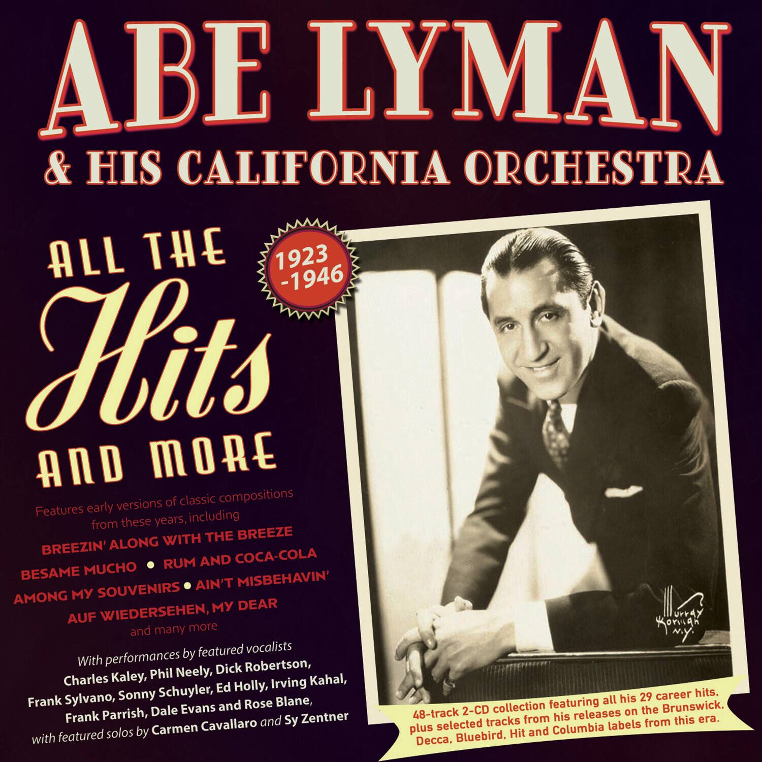 **Abe Lyman & His California Orchestra**

**All the Hits and More**

**1923 - 1946**

Features early versions of classic compositions from these years, including:

- Breezin' Along with the Breeze
- Besame Mucho
- Rum and Coca-Cola
- Among My Souvenirs
- Ain't Misbehavin'
- Auf Wiedersehen, My Dear
- and many more

With performances by featured vocalists:

- Charles Kaley
- Phil Neely
- Dick Robertson
- Frank Sylvano
- Sonny Schuyler
- Ed Holly
- Irving Kahal
- Frank Parrish
- Dale Evans
- Rose Blane
- with featured solos by Carmen Cavallaro and Sy Zentner

48-track 2-CD collection featuring all his 29 career hits, plus selected tracks from his releases on the Brunswick, Decca, Bluebird, Hit and Columbia labels from this era.