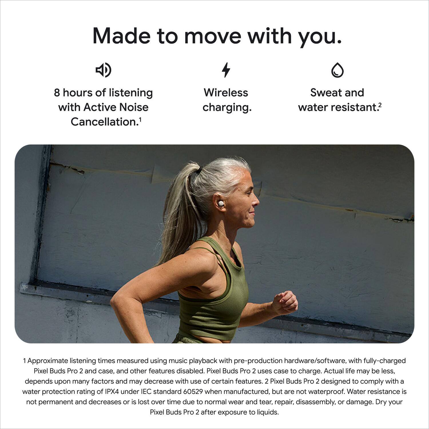 Made to move with you.  
8 hours of listening with Active Noise Cancellation.  
Wireless charging.  
Sweat and water resistant.  

1 Approximate listening times measured using music playback with pre-production hardware/software. with fully-charged Pixel Buds Pro 2 and case, and other features disabled. Pixel Buds Pro 2 uses case to charge. Actual life may be less, depends upon many factors and may decrease with use of certain features.  
2 Pixel Buds Pro 2 designed to comply with a water protection rating of IPX4 under IEC standard 60529 when manufactured, but are not waterproof. Water resistance is not permanent and decreases or is lost over time due to normal wear and tear, repair, disassembly, or damage. Dry your Pixel Buds Pro 2 after exposure to liquids.