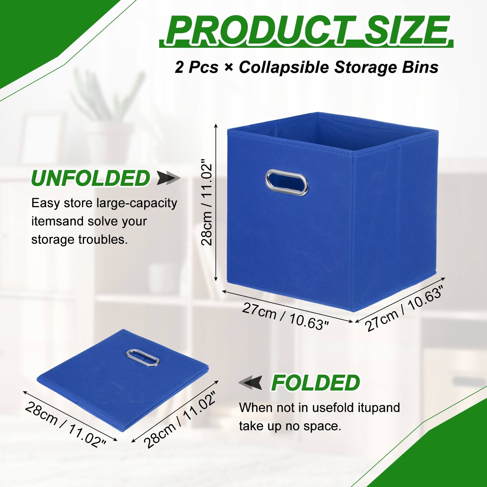 PRODUCT SIZE  
2 Pcs x Collapsible Storage Bins  

UNFOLDED  
Easy store large-capacity items and solve your storage troubles.  
28cm / 11.02" x 27cm / 10.63" x 27cm / 10.63"  

FOLDED  
When not in use, fold it up and take up no space.  
28cm / 11.02" x 28cm / 11.02"