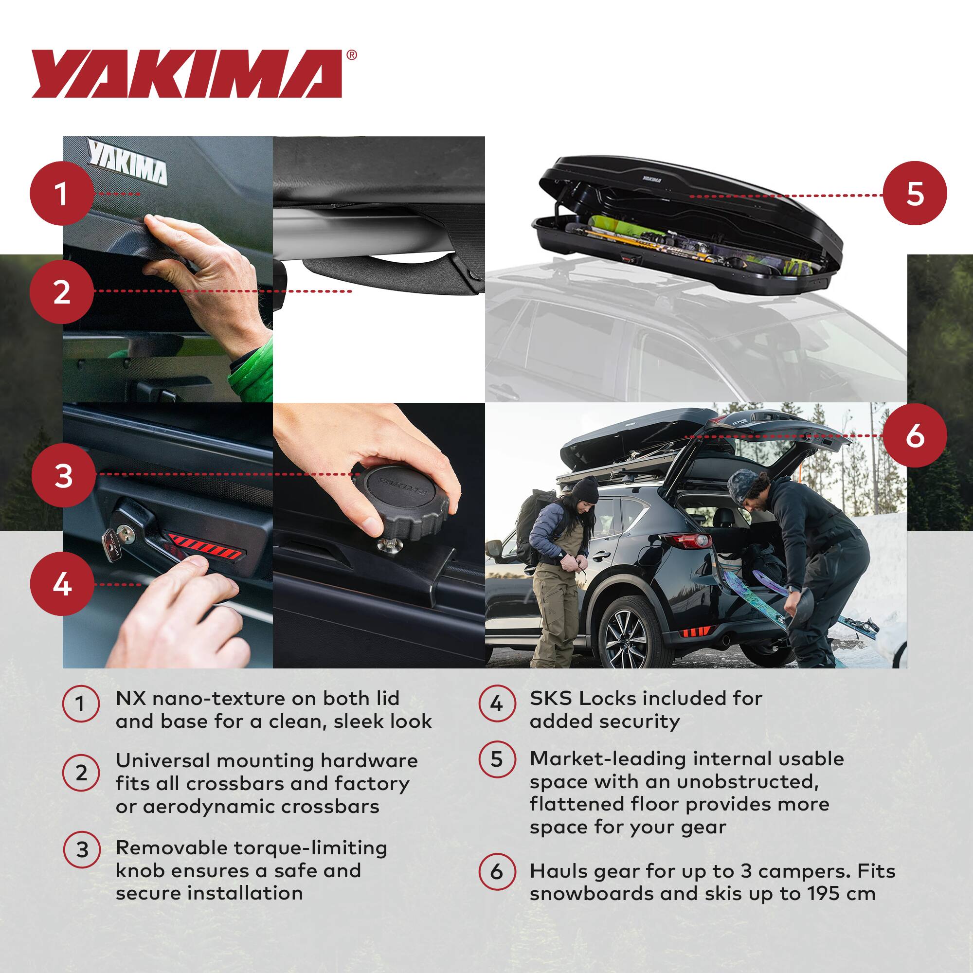 YAKIMA

1. NX nano-texture on both lid and base for a clean, sleek look
2. Universal mounting hardware fits all crossbars and factory or aerodynamic crossbars
3. Removable torque-limiting knob ensures a safe and secure installation
4. SKS Locks included for added security
5. Market-leading internal usable space with an unobstructed, flattened floor provides more space for your gear
6. Hauls gear for up to 3 campers. Fits snowboards and skis up to 195 cm