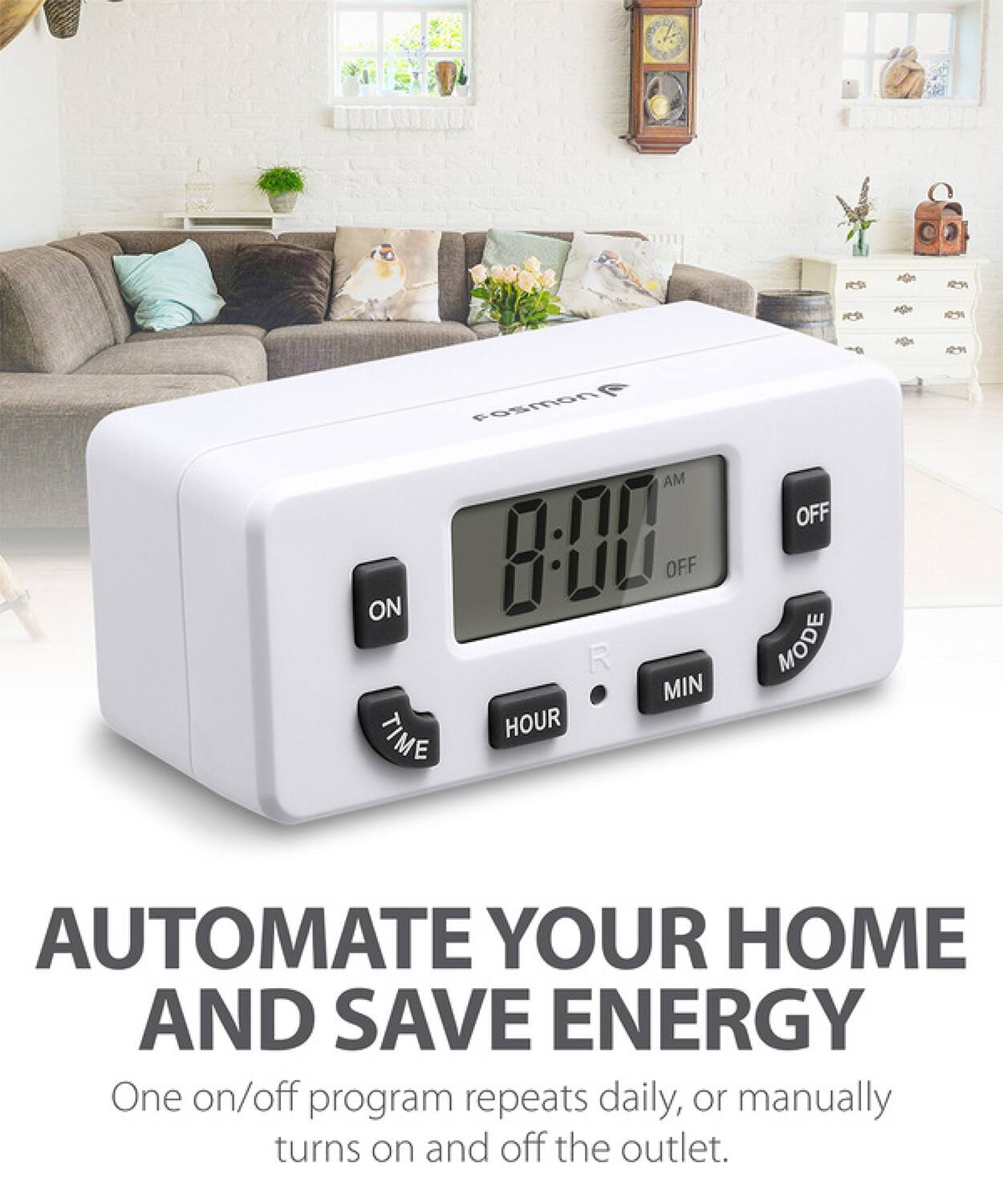 AUTOMATE YOUR HOME AND SAVE ENERGY
One on/off program repeats daily, or manually turns on and off the outlet.
osmon AM ON 8-00 OFF R MIN TIME HOUR OFF MODE
