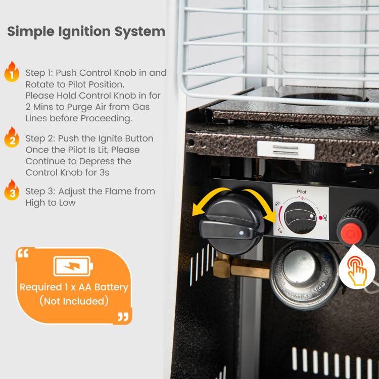 Simple Ignition System

1. Step 1: Push Control Knob in and Rotate to Pilot Position. Please Hold Control Knob in for 2 Mins to Purge Air from Gas Lines before Proceeding.

2. Step 2: Push the Ignite Button Once the Pilot Is Lit, Please Continue to Depress the Control Knob for 3s

3. Step 3: Adjust the Flame from High to Low

"Required 1 x AA Battery (Not Included)"