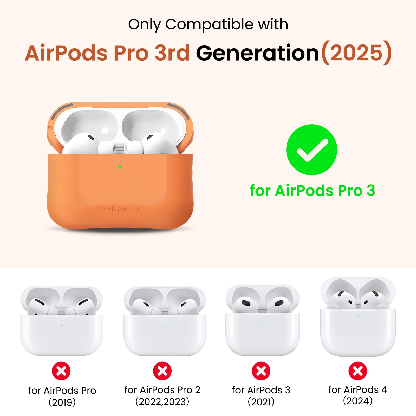 Only Compatible with AirPods Pro 3rd Generation (2025)  
ORNARTO for AirPods Pro 3  
for AirPods Pro (2019)  
for AirPods Pro 2 (2022, 2023)  
for AirPods 3 (2021)  
for AirPods 4 (2024)