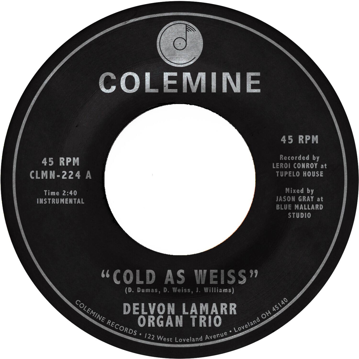 COLEMINE

45 RPM  
CLMN-224 A  
Time 2:40  
INSTRUMENTAL  

"COLD AS WEISS"  
(D. Dumas, D. Weiss, J. Williams)  

DELVON LAMARR  
ORGAN TRIO  

COLEMINE RECORDS • 122 West Loveland Avenue • Loveland OH 45140  

Recorded by LEROI CONROY at TUPELO HOUSE  
Mixed by JASON GRAY at BLUE MALLARD STUDIO