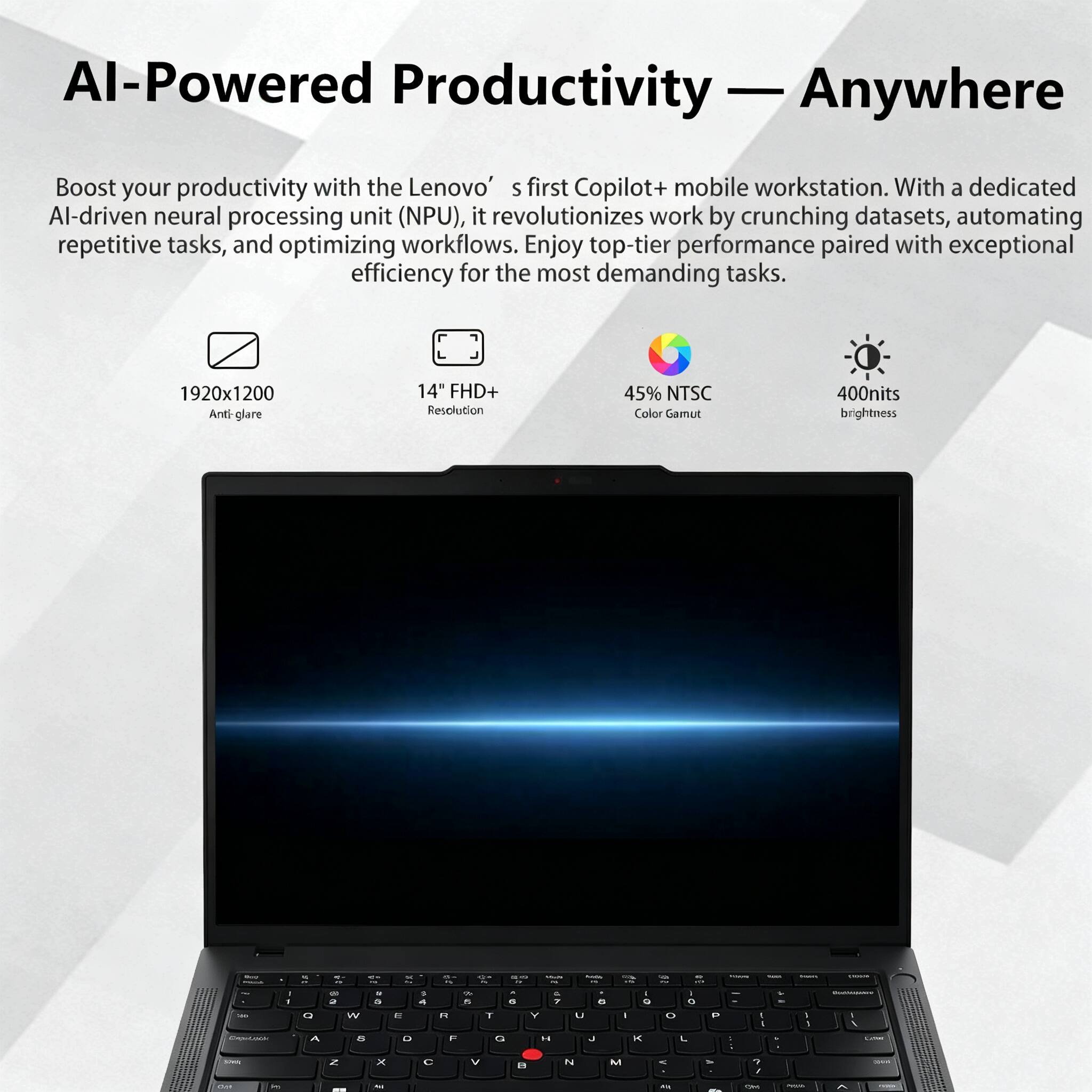 AI-Powered Productivity — Anywhere

Boost your productivity with the Lenovo's first Copilot+ mobile workstation. With a dedicated AI-driven neural processing unit (NPU), it revolutionizes work by crunching datasets, automating repetitive tasks, and optimizing workflows. Enjoy top-tier performance paired with exceptional efficiency for the most demanding tasks.

1920x1200 Anti-glare
14" FHD+ Resolution
45% NTSC Color Gamut
400nits brightness