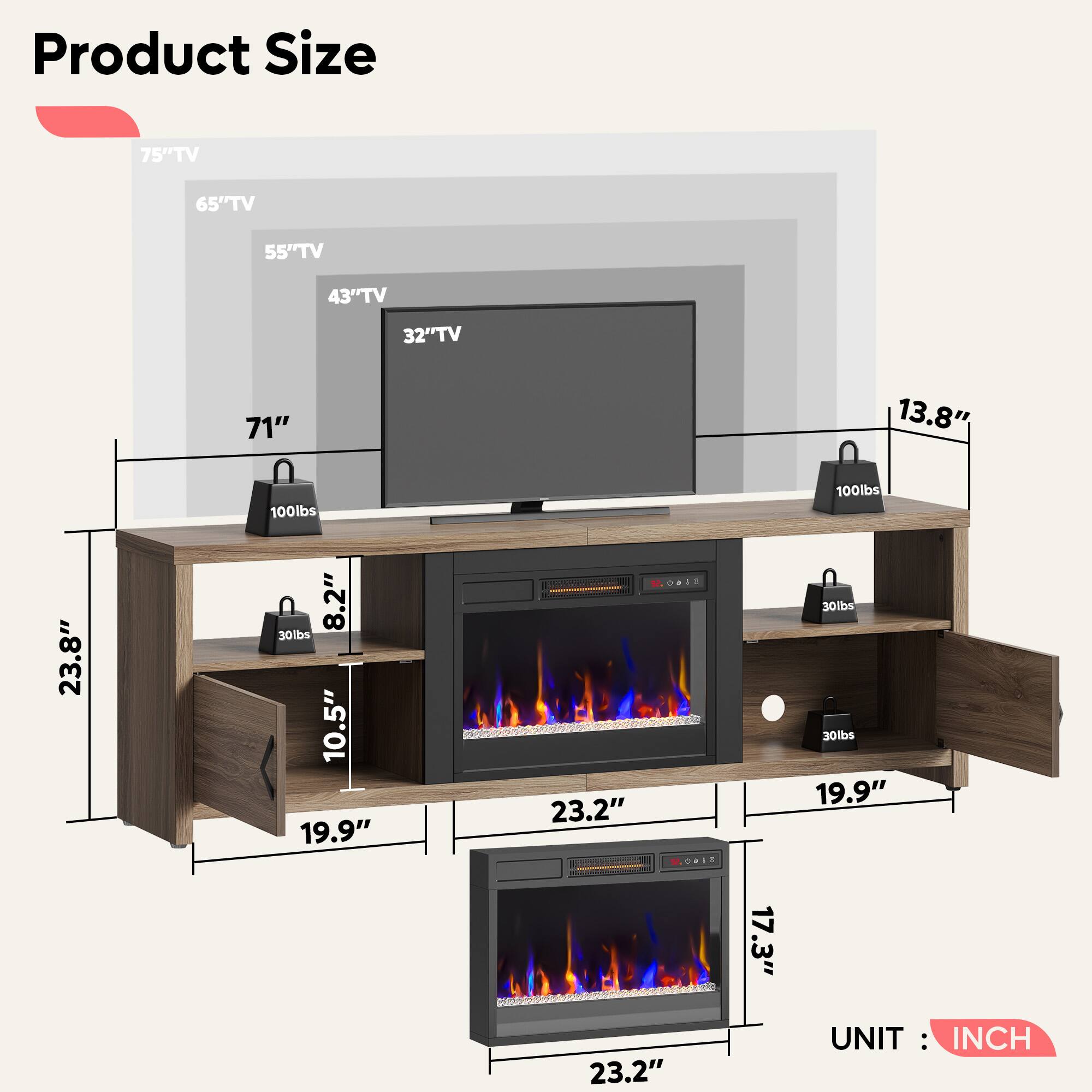 Product Size

- 75" TV
- 65" TV
- 55" TV
- 43" TV
- 32" TV

- 71"
- 13.8"
- 23.8"
- 8.2"
- 10.5"
- 19.9"
- 23.2"
- 17.3"
- 19.9"
- 23.2"

UNIT: INCH