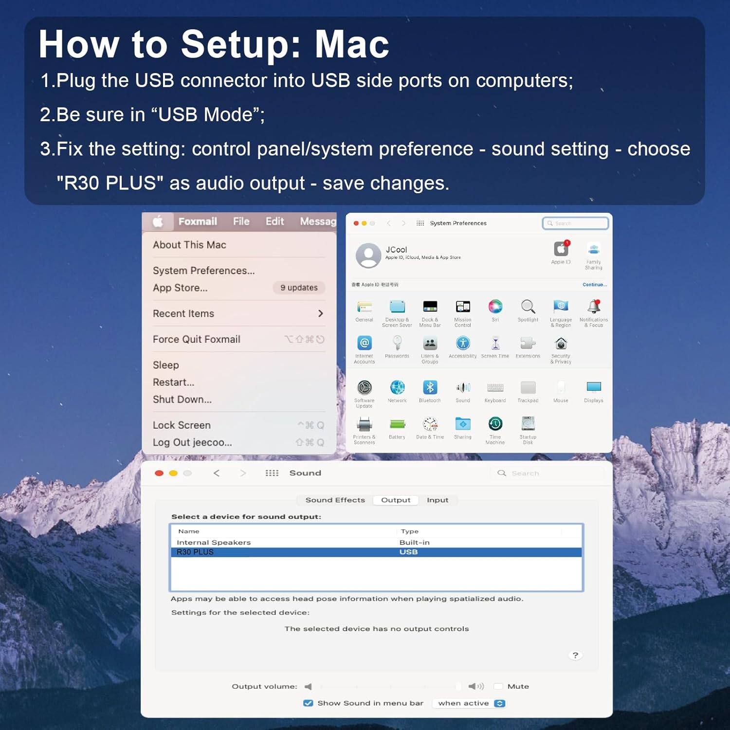 How to Setup: Mac

1. Plug the USB connector into USB side ports on computers;
2. Be sure in "USB Mode";
3. Fix the setting: control panel/system preference - sound setting - choose "R30 PLUS" as audio output - save changes.

Foxmail File Edit Message System Preferences About This Mac System Preferences... App Store... 9 updates JCool Aoora - Cuk Mada A Sare D. Asao e Aca - Family sana CAtA Recent Items Force Quit Foxmail Deneal Dsicop A bork A Servan Sever Mone to MSsio Cornol se Spuntigne ri 4 Togien A Feous Sleep Restart... - PRITWIE mam . ArcRIsa seran Tm Evtenine namunty accounTs Gna SmEO Shut Down... Solfiware Vs nereeoce Boetoors Soord Ryhoane Tiacapac Moue Dispteys Lock Screen Log Out jeecoo... Preferences . doanrars Batlers tate & Twe Sharing Tae Mamtine Sate tut Bound Search Sound Effects Output input Select a device for sound output: Internal Speakers R30 PLUS Type Built-in USB Apps may be able