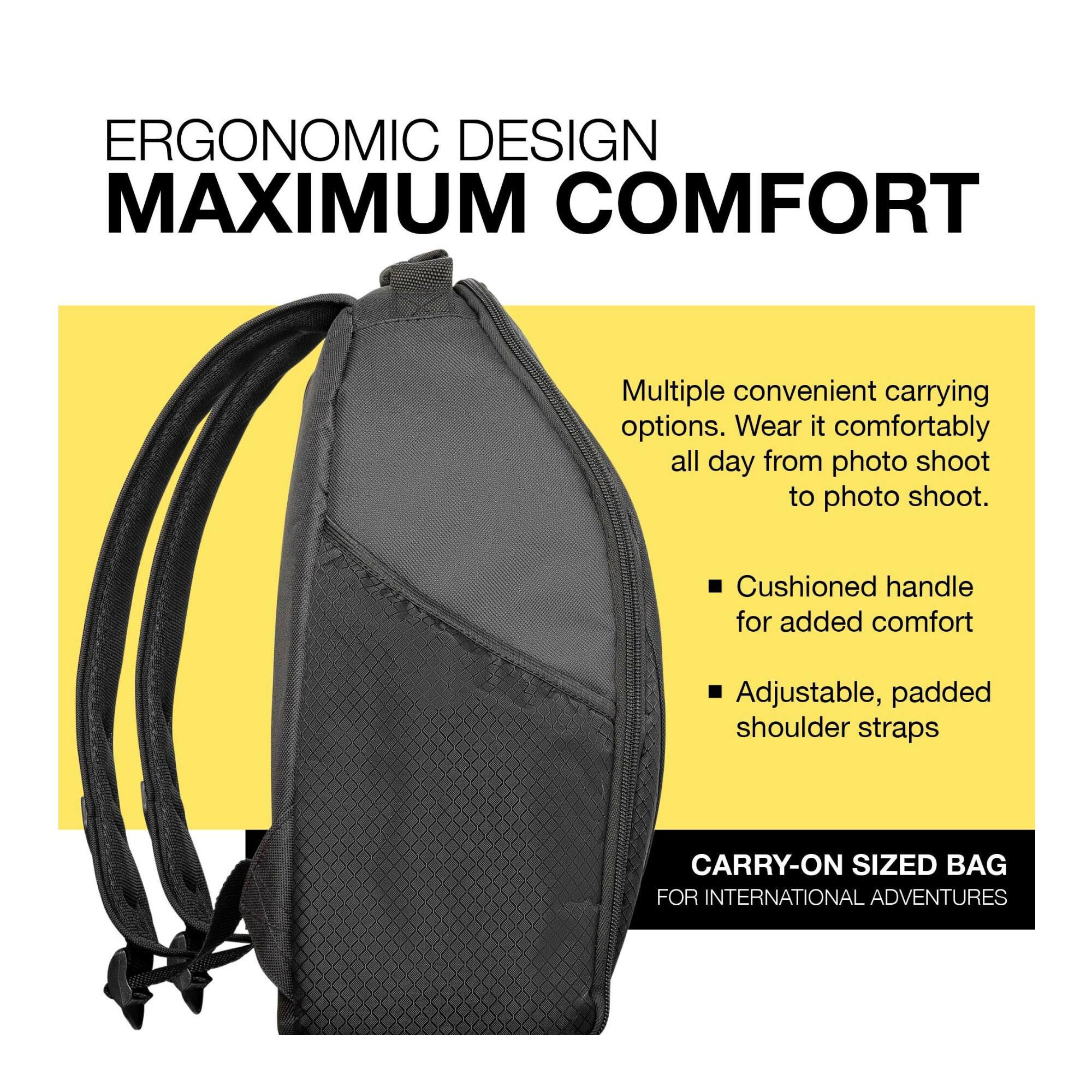 ERGONOMIC DESIGN  
MAXIMUM COMFORT  

Multiple convenient carrying options. Wear it comfortably all day from photo shoot to photo shoot.  

- Cushioned handle for added comfort  
- Adjustable, padded shoulder straps  

CARRY-ON SIZED BAG  
FOR INTERNATIONAL ADVENTURES