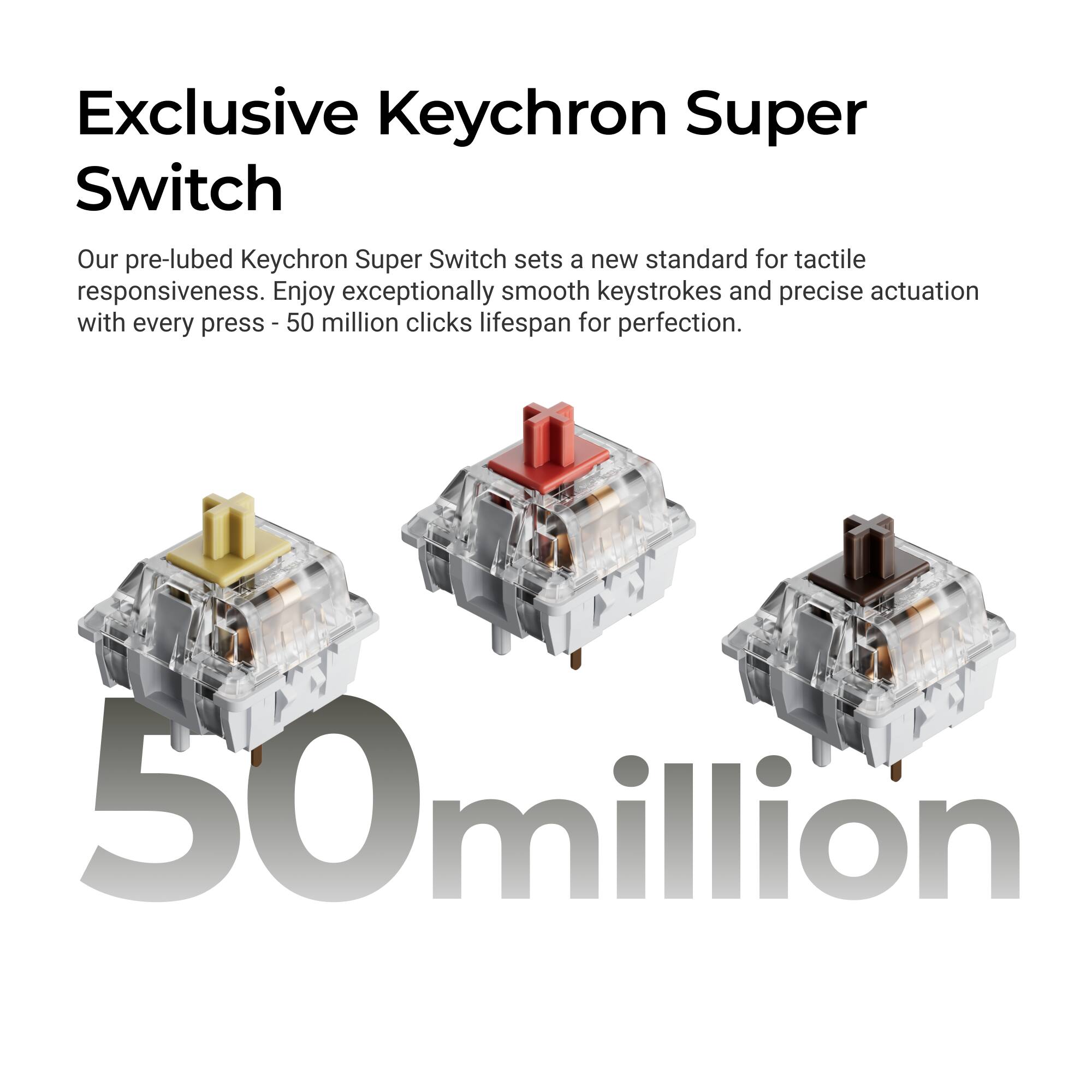 Exclusive Keychron Super Switch

Our pre-lubed Keychron Super Switch sets a new standard for tactile responsiveness. Enjoy exceptionally smooth keystrokes and precise actuation with every press - 50 million clicks lifespan for perfection.

50 million