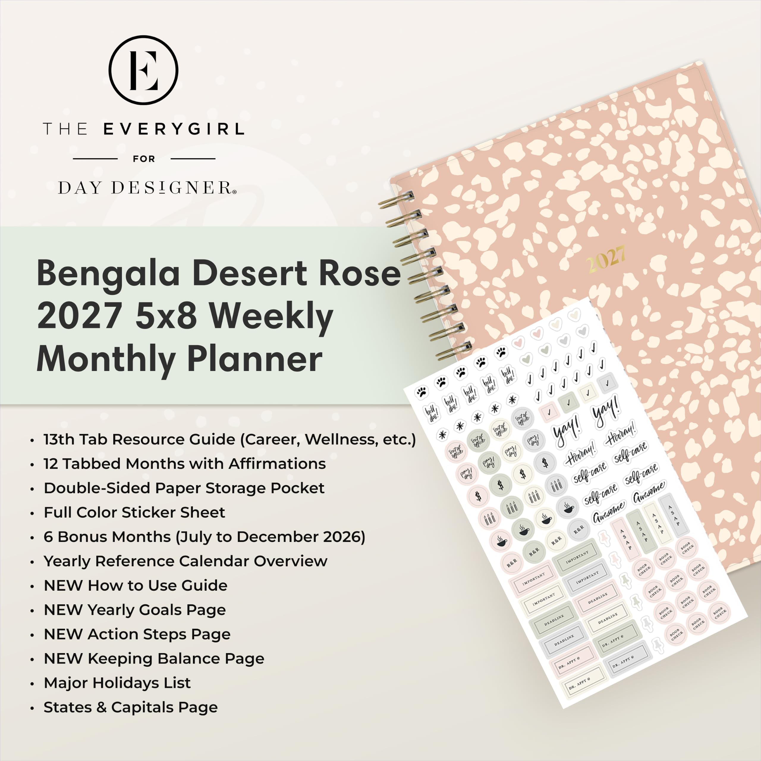 THE EVERYGIRL  
FOR  
DAY DESIGNER.  

Bengala Desert Rose 2027 5x8 Weekly Monthly Planner  
13th Tab Resource Guide (Career, Wellness, etc.)  
12 Tabbed Months with Affirmations  
Double-Sided Paper Storage Pocket  
Full Color Sticker Sheet  
6 Bonus Months (July to December 2026)  
Yearly Reference Calendar Overview  
NEW How to Use Guide  
NEW Yearly Goals Page  
NEW Action Steps Page  
NEW Keeping Balance Page  
Major Holidays List  
States & Capitals Page  

2027 1 1 1 yoy! yay! Hirray! Hirray! selfrase iii selfease selfrase iii self care Aucome XXXF *** *** - ever INFORTANT - MARKET  INFORTANT IMPORTANT - - - IMMART ALABLING - - AVER - HANDING server POLICE - BRABEINE HPPP 29.