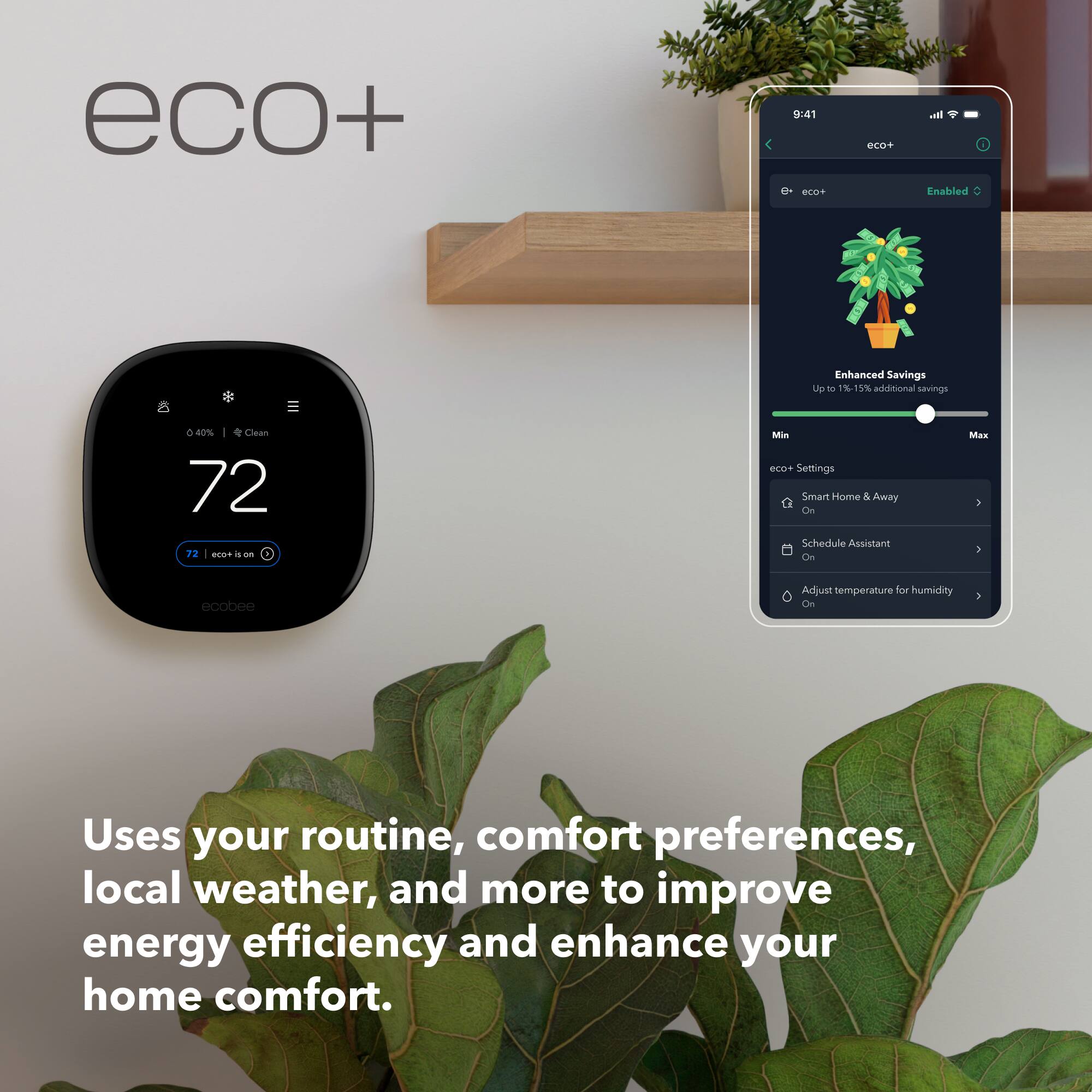 eco+ 9:41 mT erat - Enabled  
Enhanced Savings Up to 115% additional savings & 40% Clean  
72 72 I T .  
on Min eco+ Settings  
Smart Home & Away On  
Schedule Assistant  
Cin Mas I  
ecobee  
Adjust temperature for humidity  
Uses your routine, comfort preferences, local weather, and more to improve energy efficiency and enhance your home comfort.
