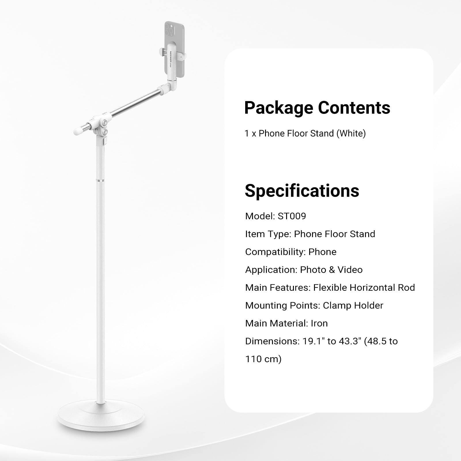 Package Contents  
1 x Phone Floor Stand (White)  

Specifications  
Model: ST009  
Item Type: Phone Floor Stand  
Compatibility: Phone  
Application: Photo & Video  
Main Features: Flexible Horizontal Rod  
Mounting Points: Clamp Holder  
Main Material: Iron  
Dimensions: 19.1" to 43.3" (48.5 to 110 cm)