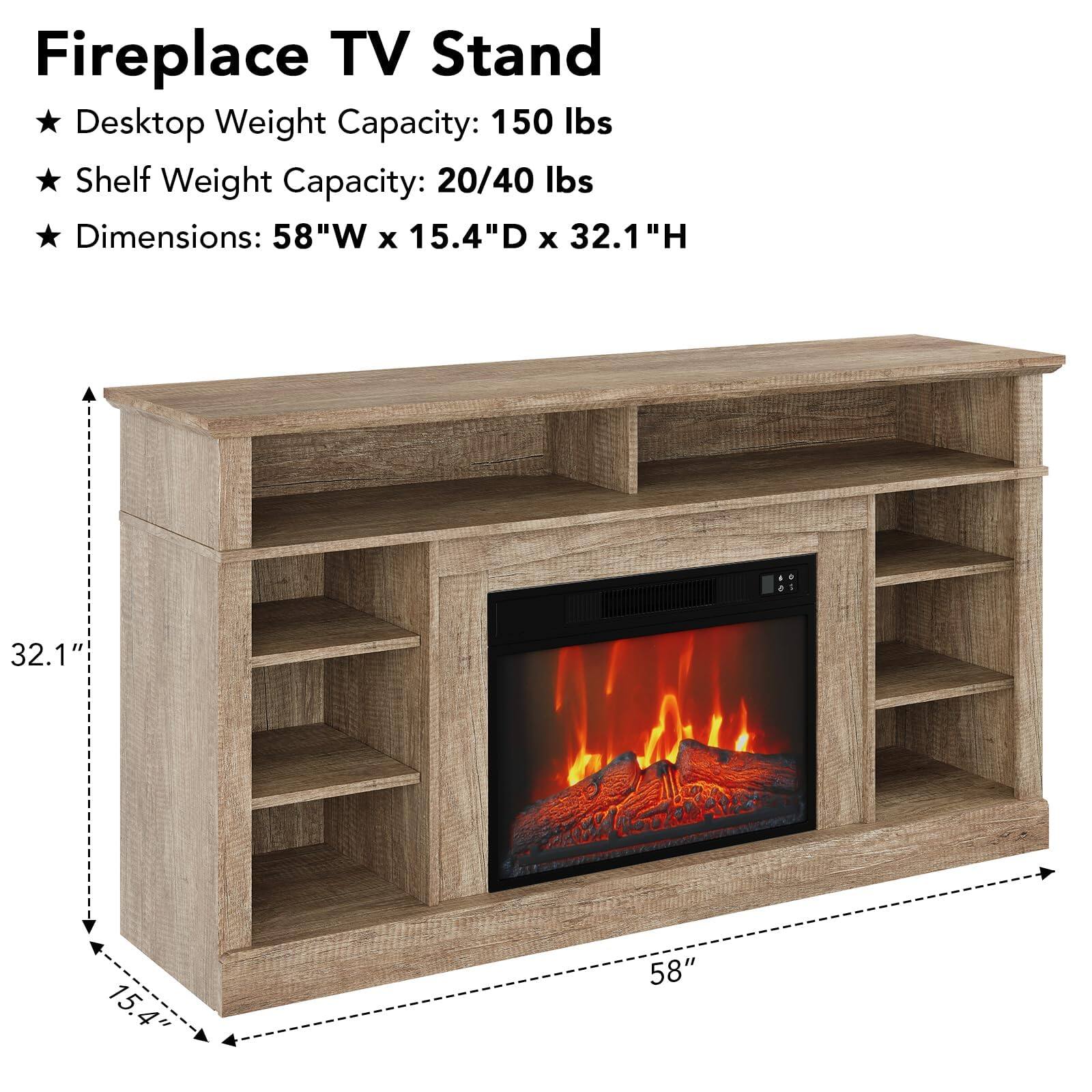 Fireplace TV Stand

- Desktop Weight Capacity: 150 lbs
- Shelf Weight Capacity: 20/40 lbs
- Dimensions: 58"W x 15.4"D x 32.1"H

58" W x 15.4" D x 32.1" H