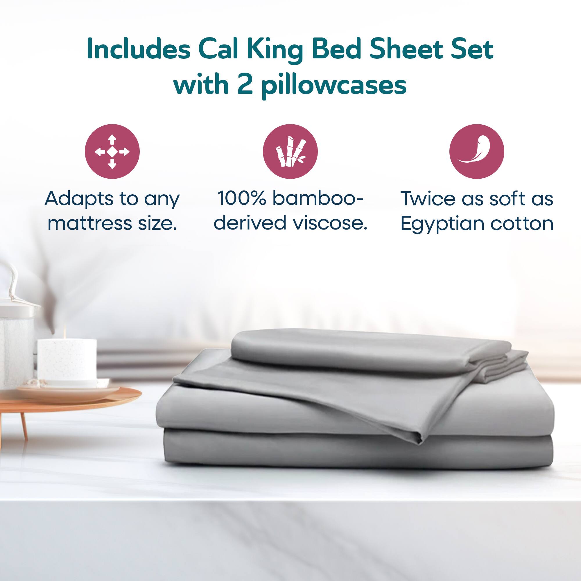 Includes Cal King Bed Sheet Set with 2 pillowcases

- Adapts to any mattress size.
- 100% bamboo-derived viscose.
- Twice as soft as Egyptian cotton.