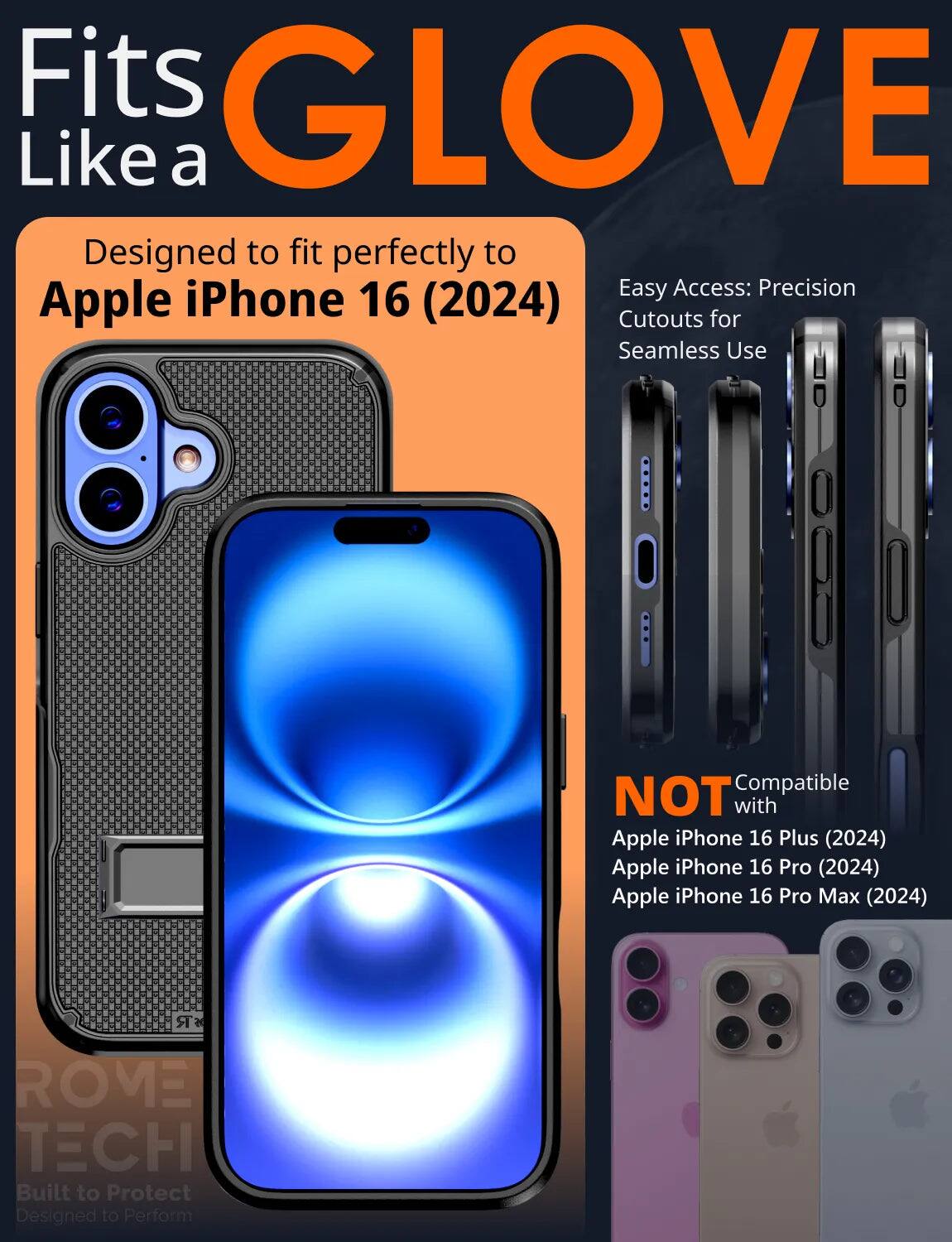 Fits GLOVE Like a

Designed to fit perfectly to Apple iPhone 16 (2024)

Easy Access: Precision Cutouts for Seamless Use

NOT Compatible with Apple iPhone 16 Plus (2024) Apple iPhone 16 Pro (2024) Apple iPhone 16 Pro Max (2024)

ROVEE TECH Built to Protect Designed to Perform