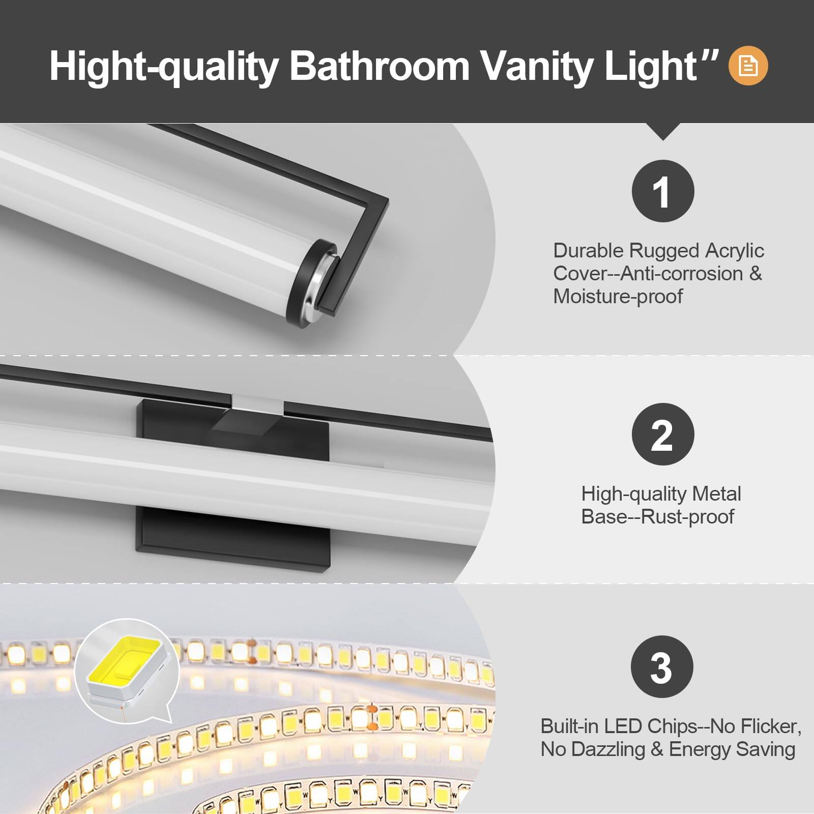 Hight-quality Bathroom Vanity Light"

1. Durable Rugged Acrylic Cover--Anti-corrosion & Moisture-proof
2. High-quality Metal Base--Rust-proof
3. Built-in LED Chips--No Flicker, No Dazzling & Energy Saving