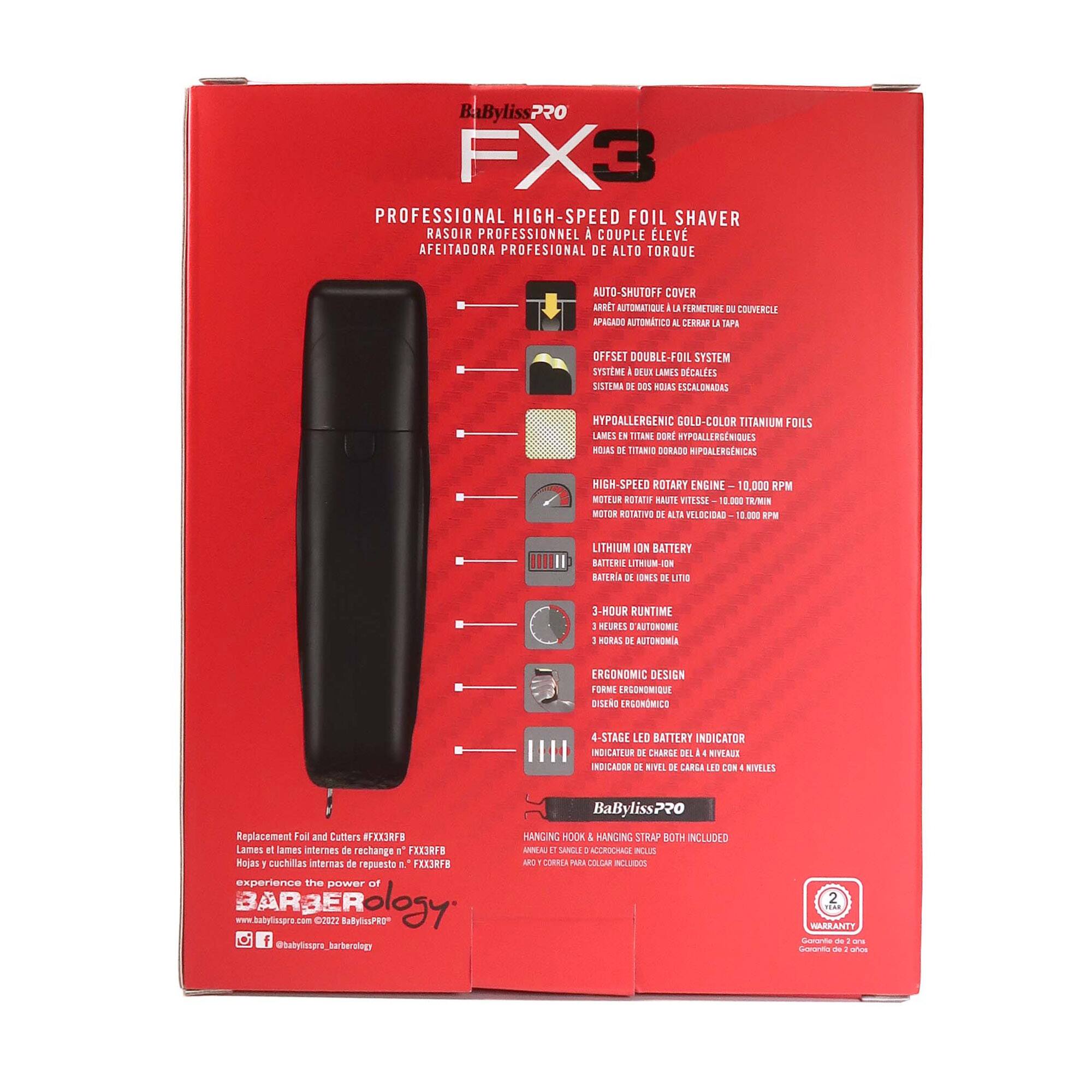 BaByliss7?0 FX3 PROFESSIONAL HIGH-SPEED FOIL SHAVER  
RASOIR PROFESSIONNEL A COUPLE LEV AFEITADORA PROFESIONAL DE ALTO TORQUE  
AUTO-SMUTOFF COVER ABET AUTOMATIQUE  
i La ERMETUREE 3 COUVERCLE APRLADO AUTIMTICO & CERAR  
La TAPE DFFSET DOUBLE-FOIL SYSTEM SYSTME SI LAMRES DCALES SISTEMA DE D0s ROUAS SCALONADAS  
HYPOALLERGENIC GOLD-COLOR TITANIUM FOILS LAMES IN TITHNE DORE HYPOALLERGNIQUES aOIAS DE TITANIC DORADE HIPOALERGENICAS  
MIGH-SPEED ROTARY ENGINE 10.000 RPM MOTEUR BOTATO NAUTTE m1sSSA 200 TR/NN MOTOR ROTATIVD DE T FLLECIDAS 20 EPW  
LITHIUM ION BATTERY BATTENIE LITHIUM-ION BATTRIA DE ONIS DE LITE  
3-H