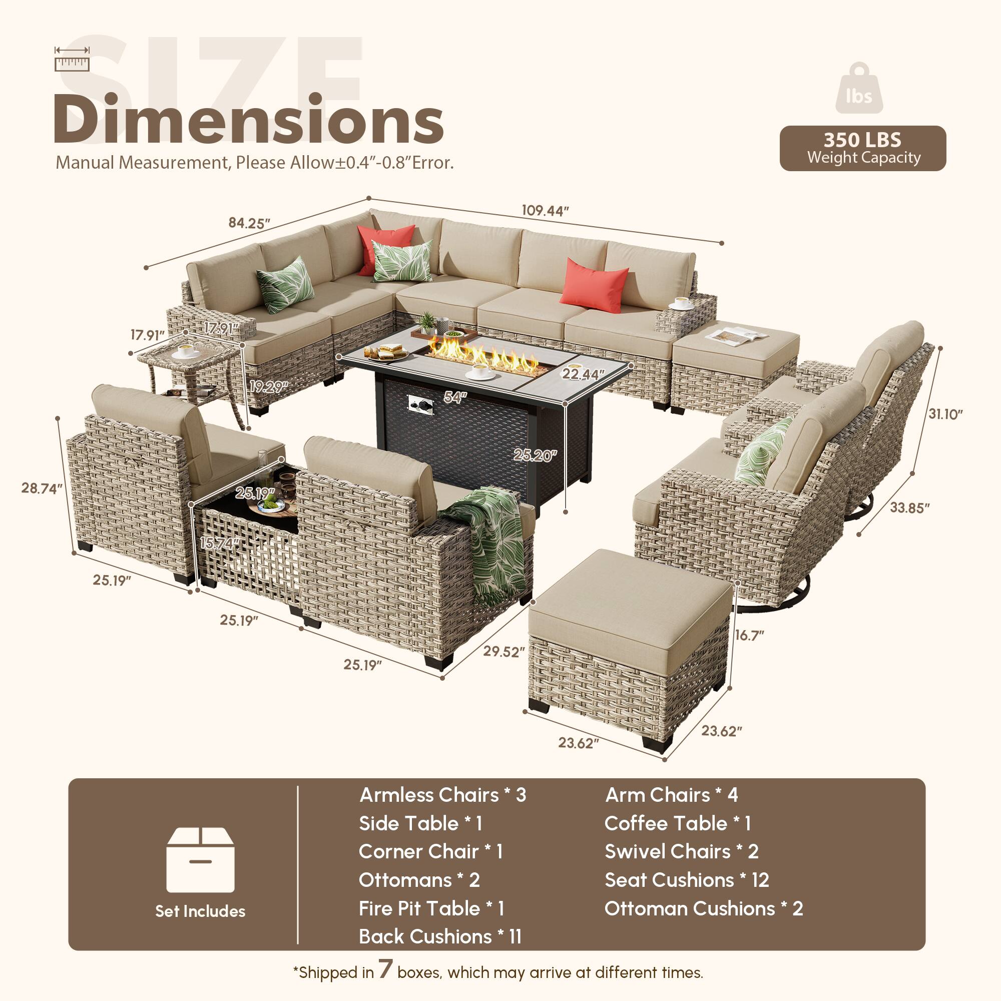 **Dimensions**  
Manual Measurement, Please Allow±0.4"-0.8" Error.  

**Weight Capacity**  
350 LBS  

**Dimensions**  
- 109.44"  
- 84.25"  
- 17.91"  
- 17.91"  
- 19.20"  
- 84.25"  
- 22.44"  
- 31.10"  
- 25.19"  
- 28.74"  
- 26.19"  
- 33.85"  
- 25.19"  
- 25.19"  
- 25.19"  
- 29.52"  
- 16.7"  
- 23.62"  

**Set Includes**  
- Armless Chairs * 3  
- Arm Chairs * 4  
- Side Table * 1  
- Coffee Table * 1  
- Corner Chair * 1  
- Swivel Chairs * 2  
- Ottomans * 2  
-