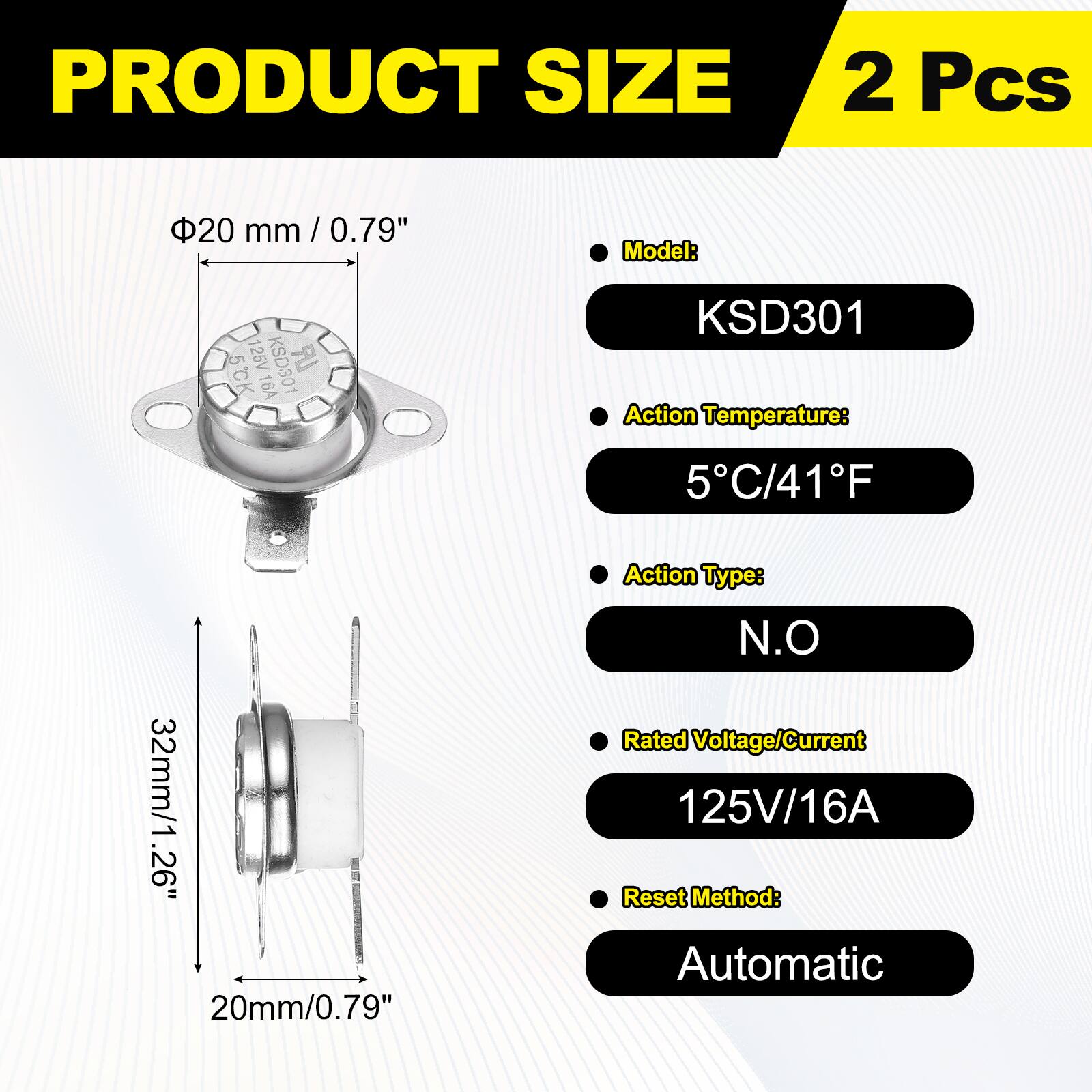PRODUCT SIZE  
2 Pcs  
20 mm / 0.79"  
Model: KSD301  
Action Temperature: 5°C / 41°F  
Action Type: N.O  
Rated Voltage/Current: 125V / 16A  
Reset Method: Automatic