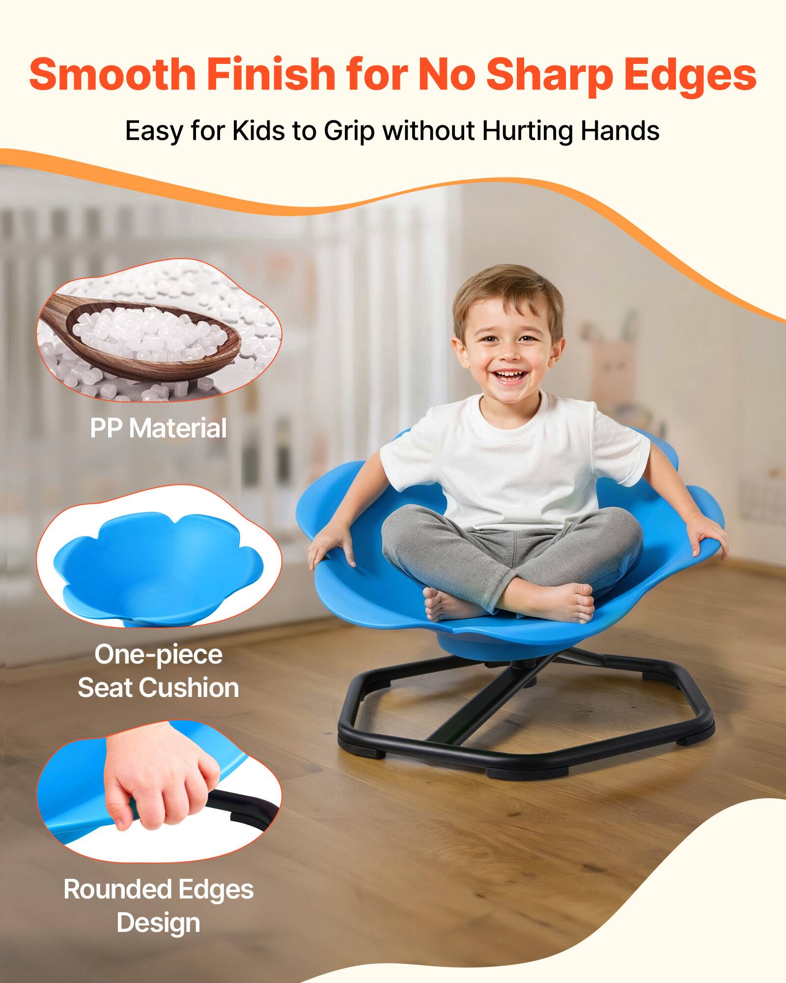 Smooth Finish for No Sharp Edges  
Easy for Kids to Grip without Hurting Hands  

PP Material  
One-piece Seat Cushion  
Rounded Edges Design