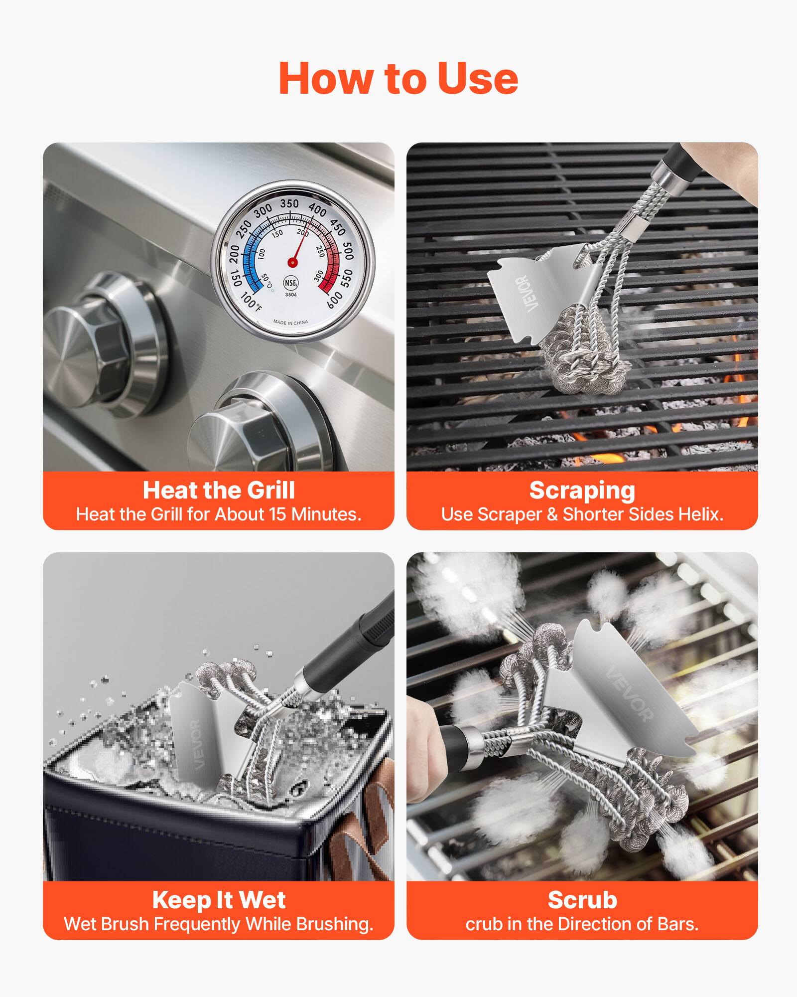 How to Use

Heat the Grill  
Heat the Grill for About 15 Minutes.

Scraping  
Use Scraper & Shorter Sides Helix.

Keep It Wet  
Wet Brush Frequently While Brushing.

Scrub  
Scrub in the Direction of Bars.