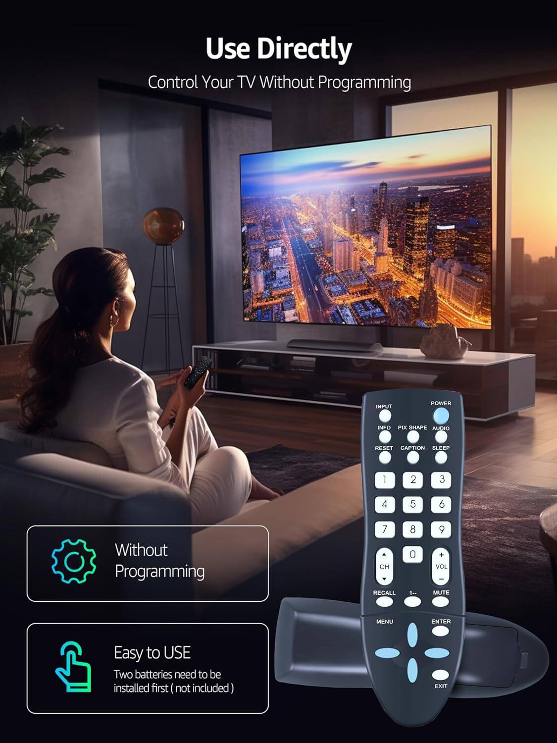 Use Directly  
Control Your TV Without Programming  

INPUT POWER INFO PIX SHAPE AUDIO RESET CAPTION SLEEP  

1 2 3 4 5 6  
7 CH RECALL 8 0 1- 9 VOL - MUTE MENU ENTER  

Easy to USE  
Two batteries need to be installed first (not included) EXIT