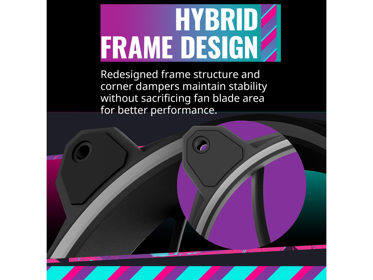 HYBRID FRAME DESIGN

Redesigned frame structure and corner dampers maintain stability without sacrificing fan blade area for better performance.