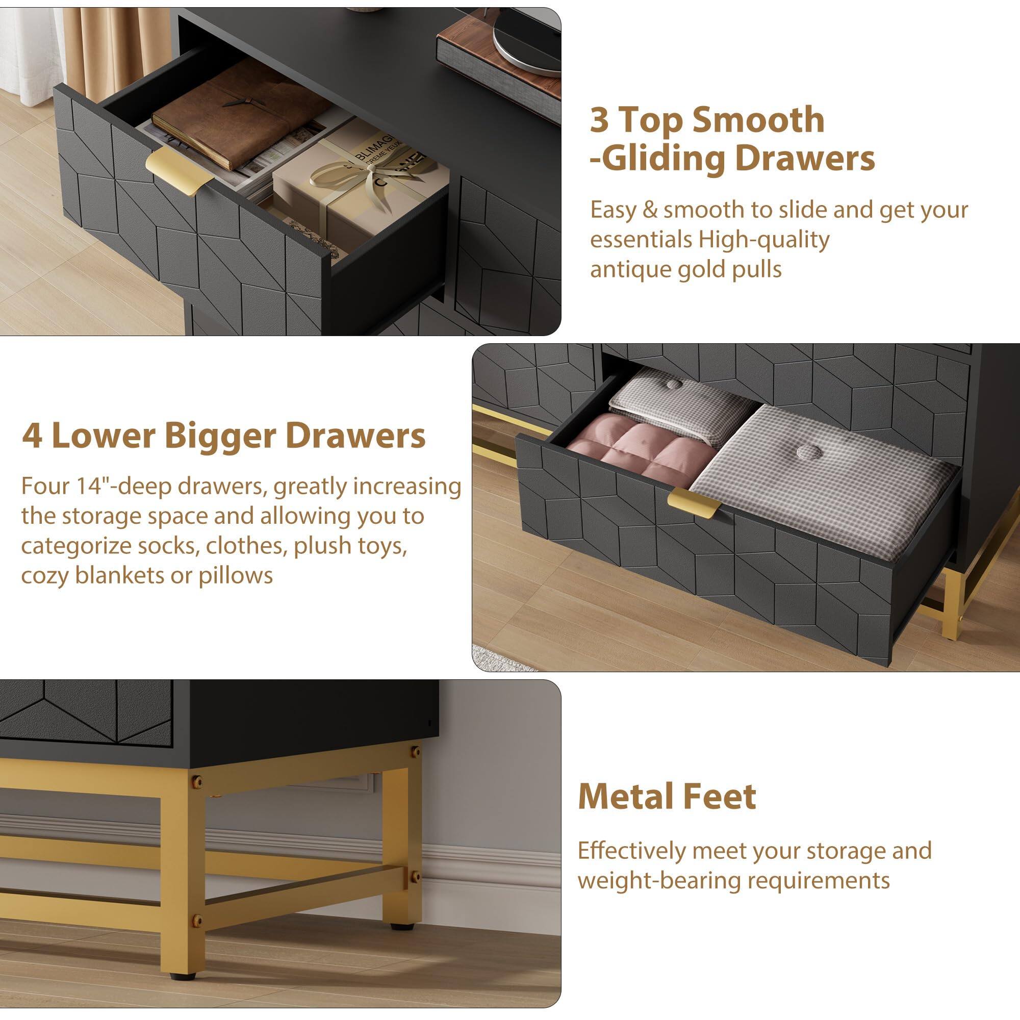 3 Top Smooth -Gliding Drawers  
Easy & smooth to slide and get your essentials. High-quality antique gold pulls.

4 Lower Bigger Drawers  
Four 14"-deep drawers, greatly increasing the storage space and allowing you to categorize socks, clothes, plush toys, cozy blankets or pillows.

Metal Feet  
Effectively meet your storage and weight-bearing requirements.