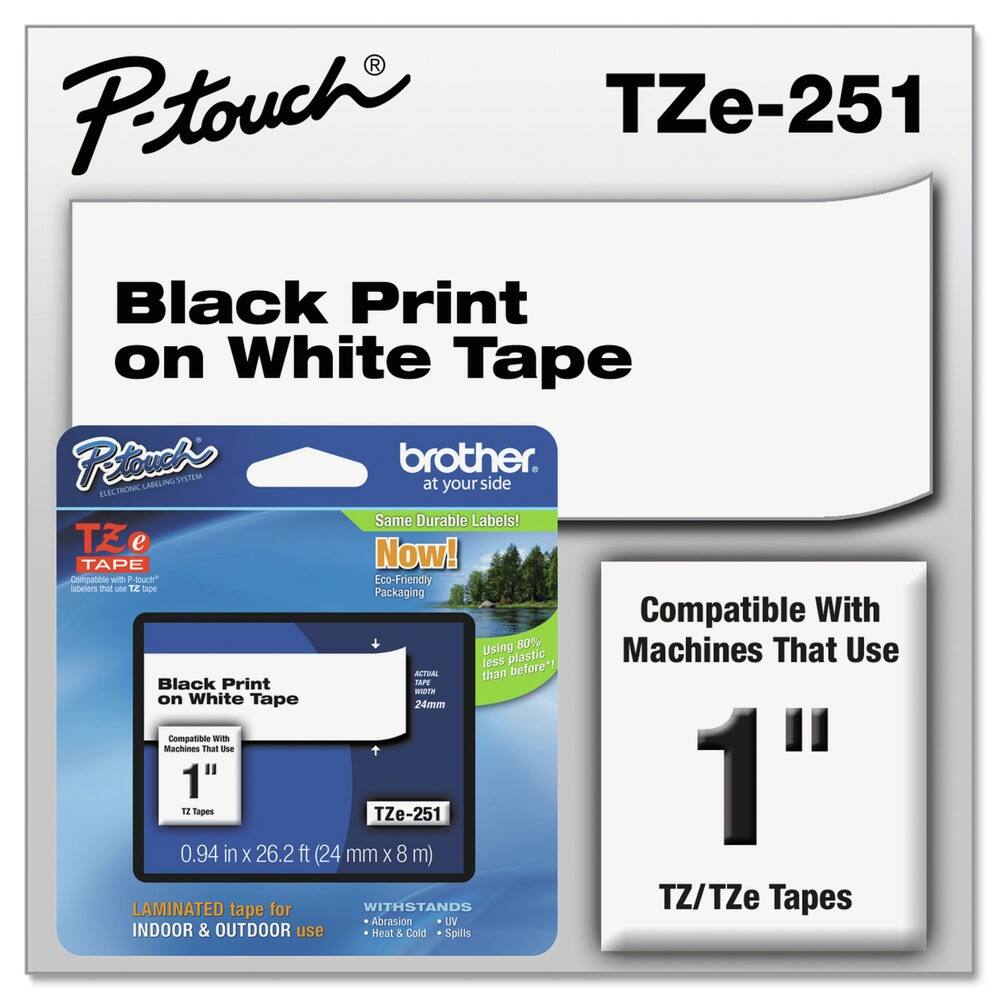 P-touch  
TZe-251  

Black Print on White Tape  

P-touch  
brother.  
at your side  

Same Durable Labels!  
Now!  
Eco-Friendly Packaging  

Black Print on White Tape  
Compatible with Machines That Use 1" Tapes  
TZ/TZe Tapes  

0.94 in x 26.2 ft (24 mm x 8 m)  

LAMINATED tape for INDOOR & OUTDOOR use  
WITHSTANDS  
- Abrasion  
- UV  
- Heat & Cold  
- Spills  

Compatible With Machines That Use 1" Tapes  
TZ/TZe Tapes  

Using 80% less plastic than before*