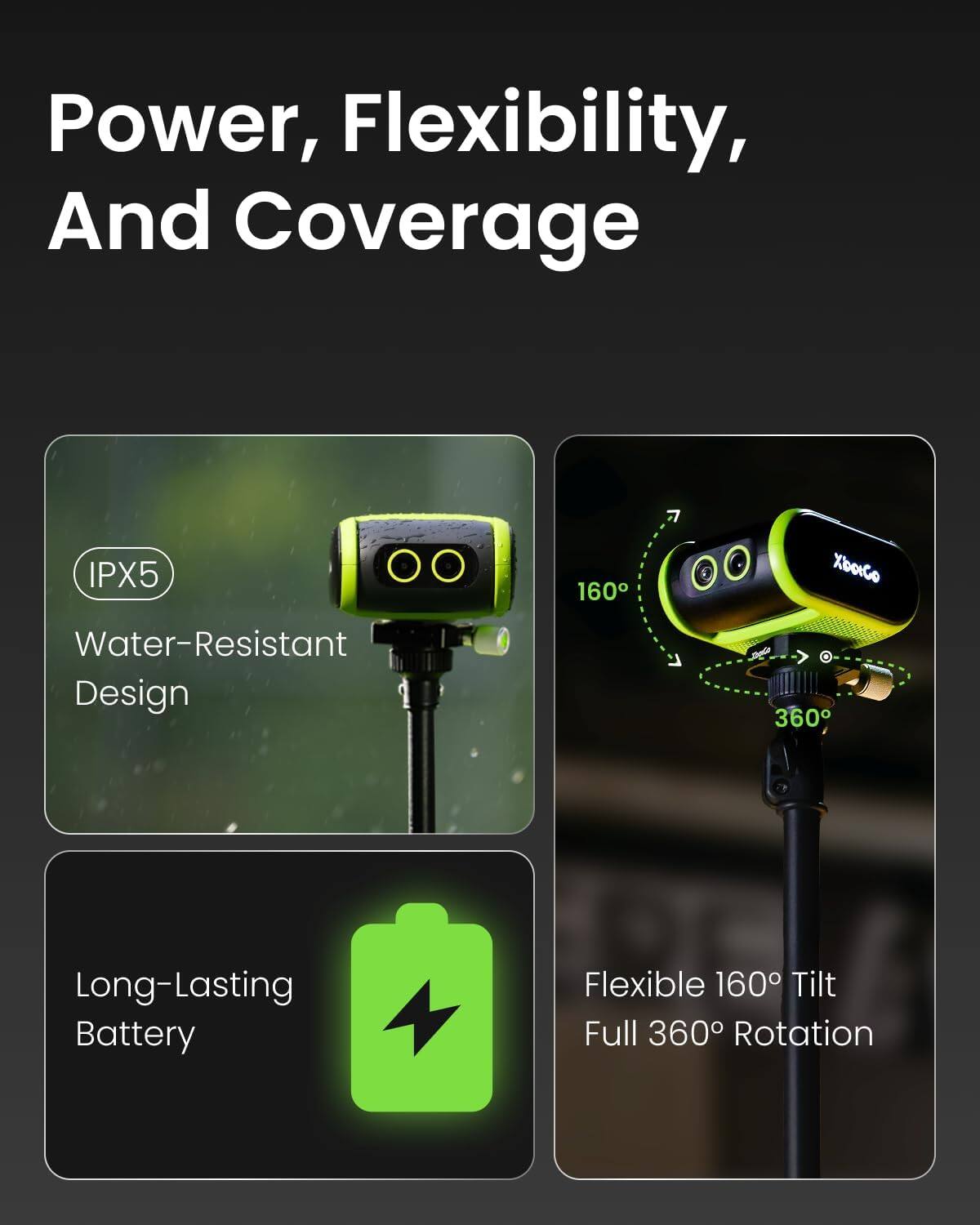 Power, Flexibility, And Coverage

IPX5 Water-Resistant Design

Long-Lasting Battery

Flexible 160° Tilt Full 360° Rotation